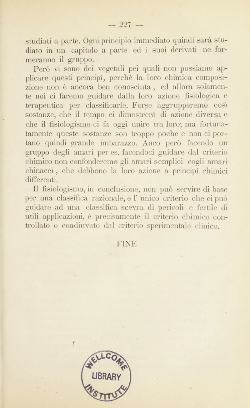 997 diato in un capitolo a parte ed i suoi derivati ne for- meranno il gruppo. Però vi sono dei vegetali pei quali non possiamo ap- plicare questi principi, perchè la loro chimica composi- zione non è ancora ben conosciuta, ed allora solamen- te noi ci faremo guidare dalla loro azione fisiologica e terapeutica per classificarle. Forse aggrupperemo cosi sostanze, che il tempo ci dimostrerà di azione diversa e che il fìsiologismo ci fa oggi unire tra loro; ma fortuna- tamente queste sostanze son troppo poche e non ci por- tano quindi grande imbarazzo. Anco però facendo un gruppo degli amari per es. facendoci guidare dal criterio chimico non confonderemo gli amari semplici cogli amari chinacei, che debbono la loro azione a principi chimici differenti. Il fìsiologismo, in conclusione, non può servire di base per una classifica razionale, e 1’unico criterio che ci può guidare ad una classifica scevra di pericoli e fertile di utili applicazioni, è precisamente il criterio chimico con- trollato o coadiuvato dal criterio sperimentale clinico.