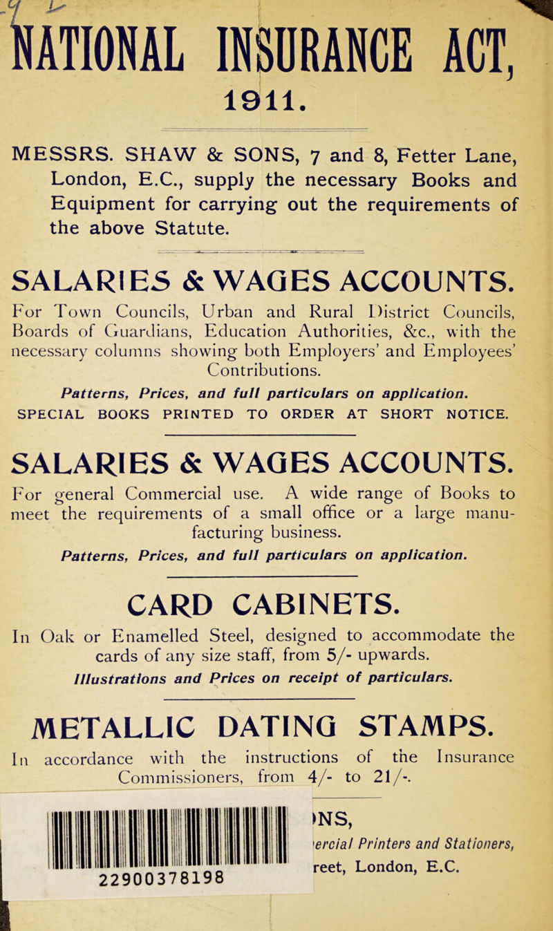 IOliAL INSURANCE ACT, 1911. MESSRS. SHAW & SONS, 7 and 8, Fetter Lane, London, E.C., supply the necessary Books and Equipment for carrying out the requirements of the above Statute. SALARIES & WAGES ACCOUNTS. For Town Councils, Urban and Rural District Councils, Boards of Guardians, Education Authorities, &c., with the necessary columns showing both Employers’ and Employees’ Contributions. Patterns, Prices, and full particulars on application. SPECIAL BOOKS PRINTED TO ORDER AT SHORT NOTICE. SALARIES & WAGES ACCOUNTS. For general Commercial use. A wide range of Books to meet the requirements of a small office or a large manu- facturing business. Patterns, Prices, and full particulars on application. CARD CABINETS. In Oak or Enamelled Steel, designed to accommodate the cards of any size staff, from 5/- upwards. Illustrations and Prices on receipt of particulars. METALLIC DATING STAMPS. In accordance with the instructions of the Commissioners, from 4/- to 21/-. Insurance 22900378198 >NS, >ercial Printers and Stationers, reet, London, E.C.