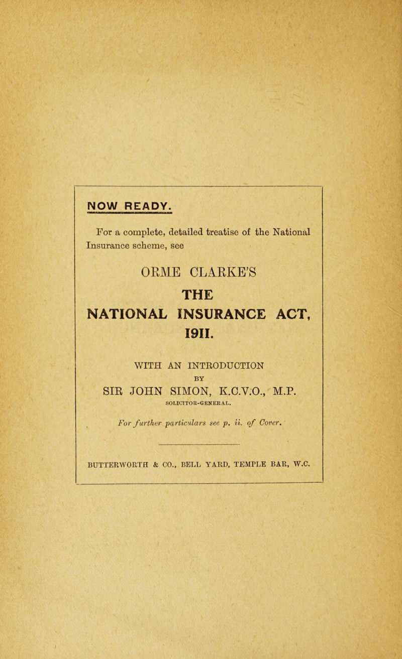 NOW READY. For a complete, detailed treatise of the National Insurance scheme, see ORME CLARKE’S THE NATIONAL INSURANCE ACT, I9II. WITH AN INTRODUCTION BY SIR JOHN SIMON, K.C.V.O., M.P. SOLICITOR-GENERAL. For farther particulars see p. it. of Cover. BUTTERWORTH & CO., BELL YARD, TEMPLE BAR, W.C.