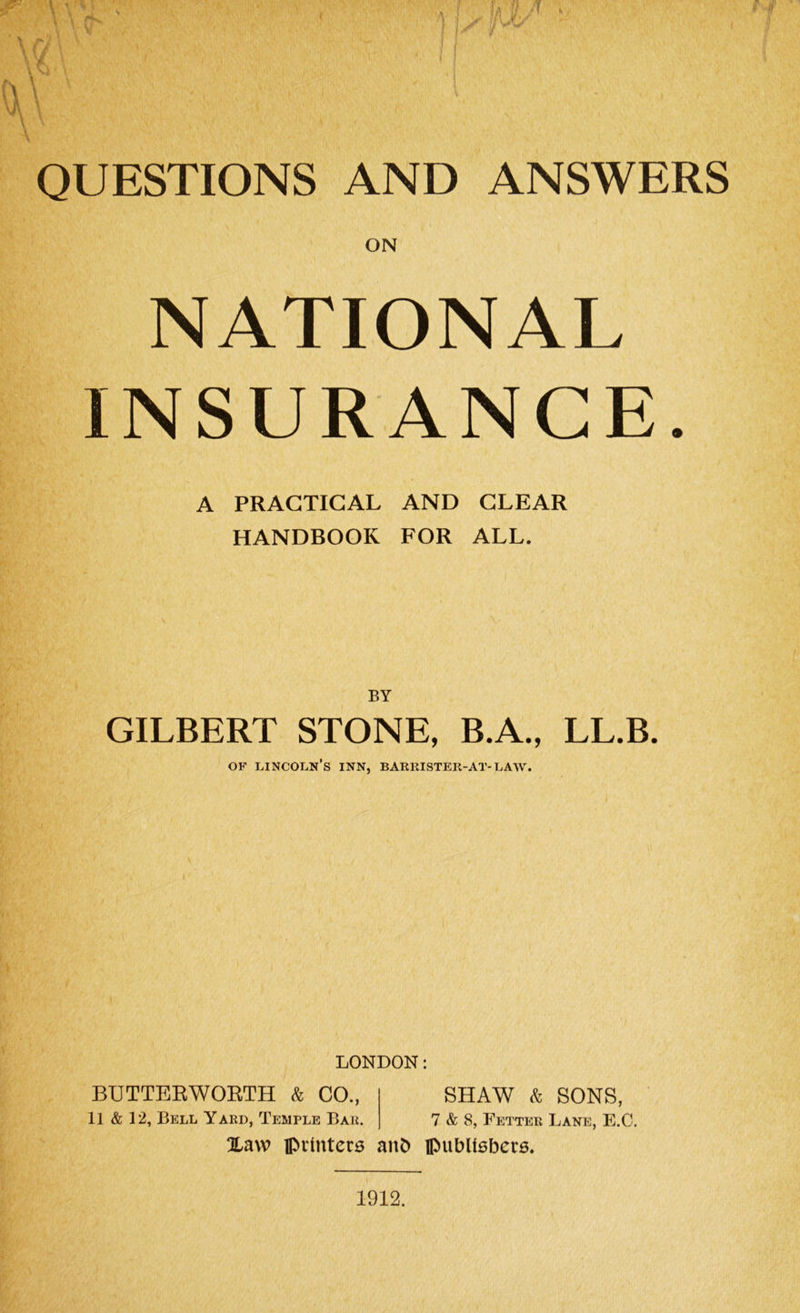 ON NATIONAL INSURANCE. A PRACTICAL AND CLEAR HANDBOOK FOR ALL. BY GILBERT STONE, B.A., LL.B. of Lincoln’s inn, barrister-at-law. LONDON: BUTTERWORTH & CO., SHAW & SONS, 11 & 12, Bell Yard, Temple Bar. 7 & 8, Fetter Lane, E.C. Xavv printers anb publishers. 1912.