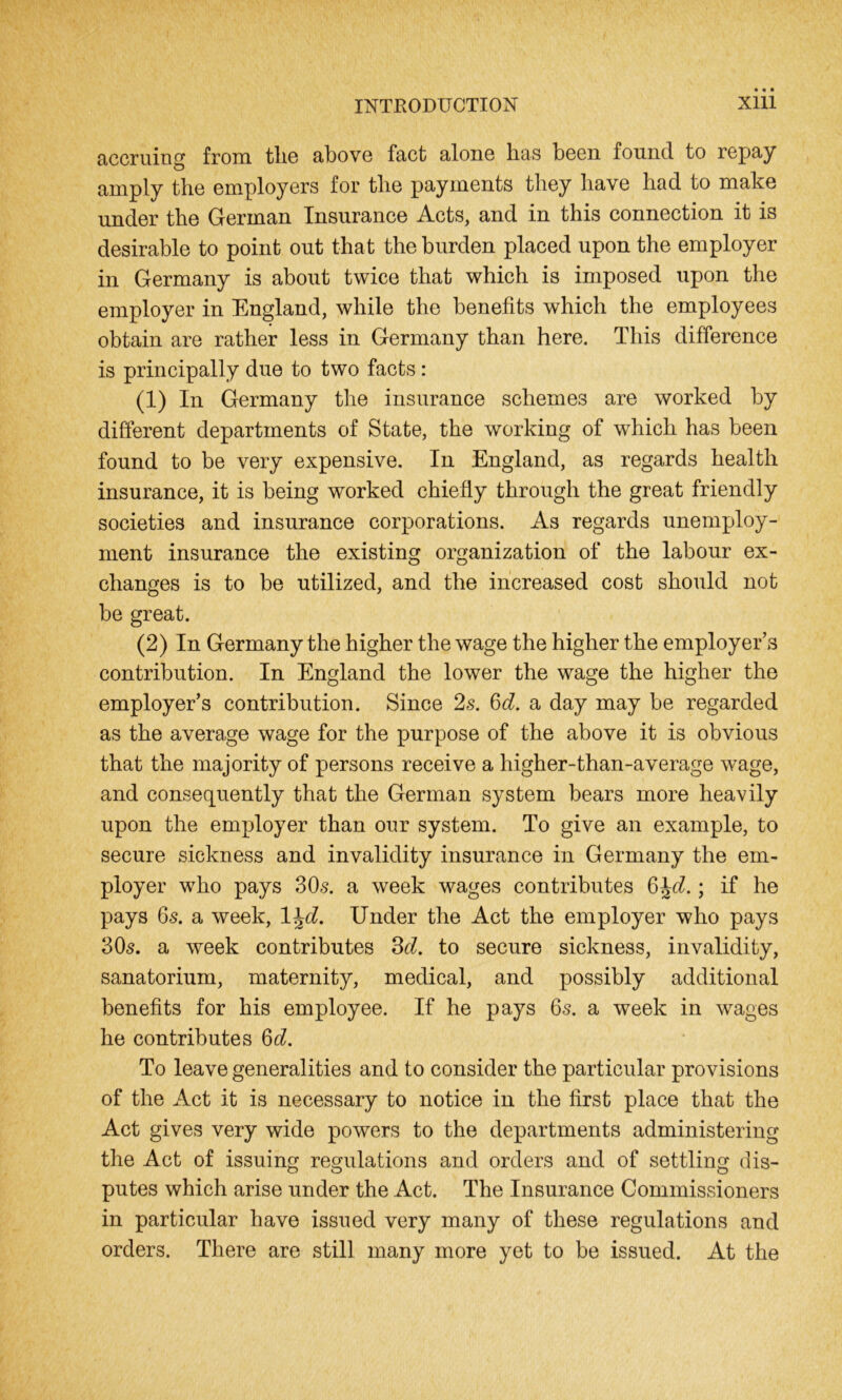 accruing from tlie above fact alone has been found to repay amply the employers for the payments they have had to make under the German Insurance Acts, and in this connection it is desirable to point out that the burden placed upon the employer in Germany is about twice that which is imposed upon the employer in England, while the benefits which the employees obtain are rather less in Germany than here. This difference is principally due to two facts: (1) In Germany the insurance schemes are worked by different departments of State, the working of which has been found to be very expensive. In England, as regards health insurance, it is being worked chiefly through the great friendly societies and insurance corporations. As regards unemploy- ment insurance the existing organization of the labour ex- changes is to be utilized, and the increased cost should not be great. (2) In Germany the higher the wage the higher the employer’s contribution. In England the lower the wage the higher the employer’s contribution. Since 2s. §d. a day may be regarded as the average wage for the purpose of the above it is obvious that the majority of persons receive a higher-than-average wage, and consequently that the German system bears more heavily upon the employer than our system. To give an example, to secure sickness and invalidity insurance in Germany the em- ployer who pays 305. a week wages contributes GJd ; if he pays 6s. a week, l^d. Under the Act the employer who pays 30s. a week contributes 3d. to secure sickness, invalidity, sanatorium, maternity, medical, and possibly additional benefits for his employee. If he pays 6s. a week in wages he contributes 6d. To leave generalities and to consider the particular provisions of the Act it is necessary to notice in the first place that the Act gives very wide powers to the departments administering the Act of issuing regulations and orders and of settling dis- putes which arise under the Act. The Insurance Commissioners in particular have issued very many of these regulations and orders. There are still many more yet to be issued. At the