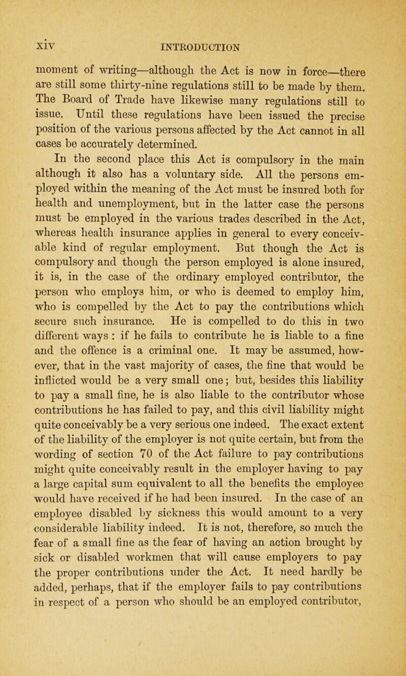 moment of writing—although the Act is now in force—there are still some thirty-nine regulations still to be made by them. The Board of Trade have likewise many regulations still to issue. Until these regulations have been issued the precise position of the various persons affected by the Act cannot in all cases be accurately determined. In the second place this Act is compulsory in the main although it also has a voluntary side. All the persons em- ployed within the meaning of the Act must be insured both for health and unemployment, but in the latter case the persons must be employed in the various trades described in the Act, whereas health insurance applies in general to every conceiv- able kind of regular employment. But though the Act is compulsory and though the person employed is alone insured, it is, in the case of the ordinary employed contributor, the person who employs him, or who is deemed to employ him, who is compelled by the Act to pay the contributions which secure such insurance. He is compelled to do this in two different ways : if he fails to contribute he is liable to a fine and the offence is a criminal one. It may be assumed, how- ever, that in the vast majority of cases, the fine that would be inflicted would be a very small one; but, besides this liability to pay a small fine, he is also liable to the contributor whose contributions he has failed to pay, and this civil liability might quite conceivably be a very serious one indeed. The exact extent of the liability of the employer is not quite certain, but from the wording of section 70 of the Act failure to pay contributions might quite conceivably result in the employer having to pay a large capital sum equivalent to all the benefits the employee would have received if he had been insured. In the case of an employee disabled by sickness this would amount to a very considerable liability indeed. It is not, therefore, so much the fear of a small fine as the fear of having an action brought by sick or disabled workmen that will cause employers to pay the proper contributions under the Act. It need hardly be added, perhaps, that if the employer fails to pay contributions in respect of a person who should be an employed contributor,