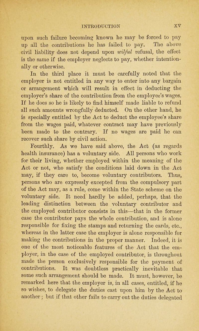 upon such failure becoming known he may be forced to pay up all the contributions he has failed to pay. The above civil liability does not depend upon wilful refusal, the effect is the same if the employer neglects to pay, whether intention- ally or otherwise. In the third place it must be carefully noted that the employer is not entitled in any way to enter into any bargain or arrangement which will result in effect in deducting the employers share of the contribution from the employee’s wages. If he does so he is likely to find himself made liable to refund all such amounts wrongfully deducted. On the other hand, he is specially entitled by the Act to deduct the employee’s share from the wages paid, whatever contract may have previously been made to the contrary. If no wages are paid he can recover such share by civil action. Fourthly. As we have said above, the Act (as regards health insurance) has a voluntary side. All persons who work for their living, whether employed within the meaning of the Act or not, who satisfy the conditions laid down in the Act may, if they care to, become voluntary contributors. Thus, persons who are expressly excepted from the compulsory part of the Act may, as a rule, come within the State scheme on the voluntary side. It need hardly be added, perhaps, that the leading distinction between the voluntary contributor and the employed contributor consists in this—that in the former case the contributor pays the whole contribution, and is alone responsible for fixing the stamps and returning the cards, etc., whereas in the latter case the employer is alone responsible for making the contributions in the proper manner. Indeed, it is one of the most noticeable features of the Act that the em- ployer, in the case of the employed contributor, is throughout made the person exclusively responsible for the payment of contributions. It was doubtless practically inevitable that some such arrangement should be made. It must, however, be remarked here that the employer is, in all cases, entitled, if he so wishes, to delegate the duties cast upon him by the Act to another; but if that other fails to carry out the duties delegated