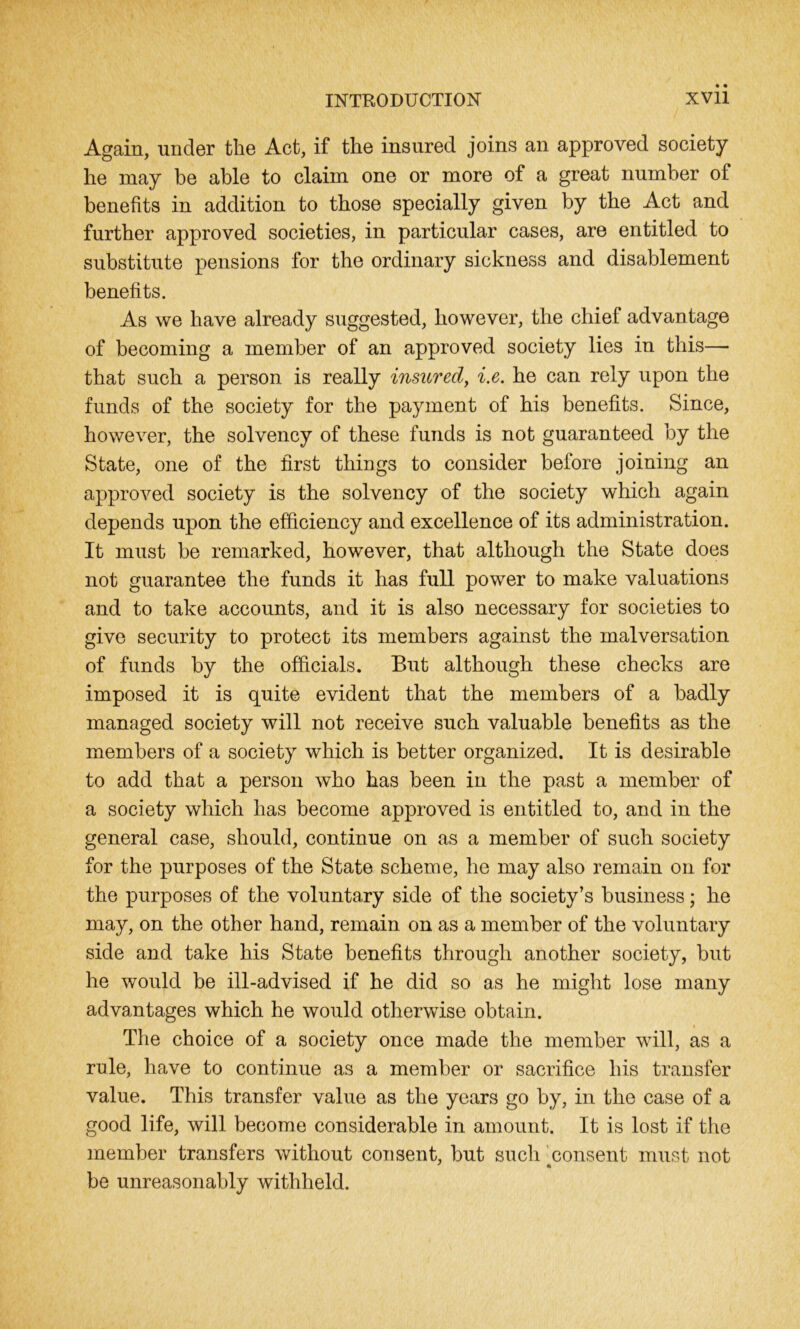 Again, under the Act, if the insured joins an approved society he may be able to claim one or more of a great number of benefits in addition to those specially given by the Act and further approved societies, in particular cases, are entitled to substitute pensions for the ordinary sickness and disablement benefits. As we have already suggested, however, the chief advantage of becoming a member of an approved society lies in this—■ that such a person is really insiored, i.e. he can rely upon the funds of the society for the payment of his benefits. Since, however, the solvency of these funds is not guaranteed by the State, one of the first things to consider before joining an approved society is the solvency of the society which again depends upon the efficiency and excellence of its administration. It must be remarked, however, that although the State does not guarantee the funds it has full power to make valuations and to take accounts, and it is also necessary for societies to give security to protect its members against the malversation of funds by the officials. But although these checks are imposed it is quite evident that the members of a badly managed society will not receive such valuable benefits as the members of a society which is better organized. It is desirable to add that a person who has been in the past a member of a society which has become approved is entitled to, and in the general case, should, continue on as a member of such society for the purposes of the State scheme, he may also remain on for the purposes of the voluntary side of the society’s business; he may, on the other hand, remain on as a member of the voluntary side and take his State benefits through another society, but he would be ill-advised if he did so as he might lose many advantages which he would otherwise obtain. The choice of a society once made the member will, as a rule, have to continue as a member or sacrifice his transfer value. This transfer value as the years go by, in the case of a good life, will become considerable in amount. It is lost if the member transfers without consent, but such consent must not be unreasonably withheld.