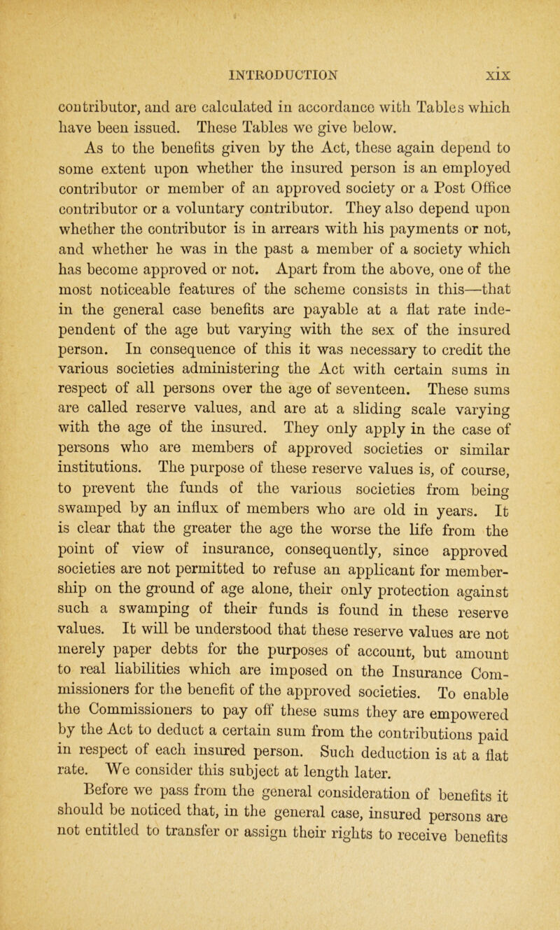 contributor, and are calculated in accordance with Tables which have been issued. These Tables we give below. As to the benefits given by the Act, these again depend to some extent upon whether the insured person is an employed contributor or member of an approved society or a Post Office contributor or a voluntary contributor. They also depend upon whether the contributor is in arrears with his payments or not, and whether he was in the past a member of a society which has become approved or not. Apart from the above, one of the most noticeable features of the scheme consists in this—that in the general case benefits are payable at a flat rate inde- pendent of the age but varying with the sex of the insured person. In consequence of this it was necessary to credit the various societies administering the Act with certain sums in respect of all persons over the age of seventeen. These sums are called reserve values, and are at a sliding scale varying with the age of the insured. They only apply in the case of persons who are members of approved societies or similar institutions. The purpose of these reserve values is, of course, to prevent the funds of the various societies from being swamped by an influx of members who are old in years. It is clear that the greater the age the worse the life from the point of view of insurance, consequently, since approved societies are not permitted to refuse an applicant for member- ship on the ground of age alone, their only protection against such a swamping of their funds is found in these reserve values. It will be understood that these reserve values are not merely paper debts for the purposes of account, but amount to real liabilities which are imposed on the Insurance Com- missioners for the benefit of the approved societies. To enable the Commissioners to pay off* these sums they are empowered by the Act to deduct a certain sum from the contributions paid in respect of each insured person. Such deduction is at a flat rate. We consider this subject at length later. Before we pass from the general consideration of benefits it should be noticed that, in the general case, insured persons are not entitled to transfer or assign their rights to receive benefits