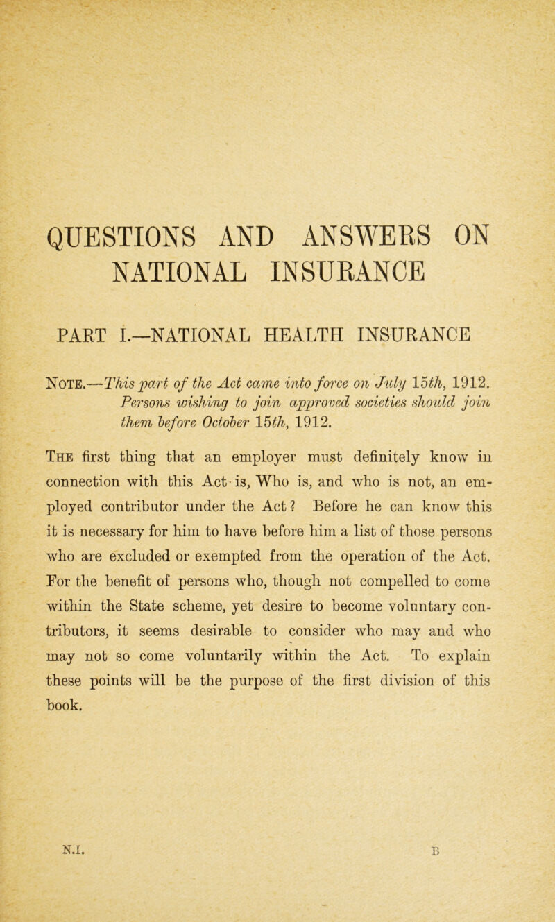 QUESTIONS AND ANSWERS ON NATIONAL INSURANCE PART I.—NATIONAL HEALTH INSURANCE Note.—This part of the Act came into force on July 15th, 1912. Persons wishing to join approved societies should join them before October 15th, 1912. The first tiling that an employer must definitely know in connection with this Act • is, Who is, and who is not, an em- ployed contributor under the Act ? Before he can know this it is necessary for him to have before him a list of those persons who are excluded or exempted from the operation of the Act. Bor the benefit of persons who, though not compelled to come within the State scheme, yet desire to become voluntary con- tributors, it seems desirable to consider who may and who may not so come voluntarily within the Act. To explain these points will be the purpose of the first division of this book. N.I. B