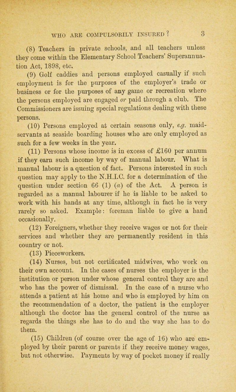 (8) Teachers in private schools, and all teachers unless they come within the Elementary School Teachers Superannua- tion Act, 1898, etc. (9) Golf caddies and persons employed casually if such employment is for the purposes of the employer’s trade or business or for the purposes of any game or recreation where the persons employed are engaged or paid through a club. The Commissioners are issuing special regulations dealing with these persons. (10) Persons employed at certain seasons only, e.g. maid- servants at seaside boarding houses who are only employed as such for a few weeks in the year. (11) Persons whose income is in excess of £160 per annum if they earn such income by way of manual labour. What is manual labour is a question of fact. Persons interested in such question may apply to the N.H.I.C. for a determination of the question under section 66 (1) (a) of the Act. A person is regarded as a manual labourer if he is liable to be asked to work with his hands at any time, although in fact he is very rarely so asked. Example: foreman liable to give a hand occasionally. (12) Foreigners, whether they receive wages or not for their services and whether they are permanently resident in this country or not. (13) Pieceworkers. (14) Nurses, but not certificated mid wives, who work on their own account. In the cases of nurses the employer is the institution or person under whose general control they are and who has the power of dismissal. In the case of a nurse who attends a patient at his home and who is employed by him on the recommendation of a doctor, the patient is the employer although the doctor has the general control of the nurse as regards the things she has to do and the way she has to do them. (15) Children (of course over the age of 16) who are em- ployed by their parent or parents if they receive money wages, but not otherwise. Payments by way of pocket money if really