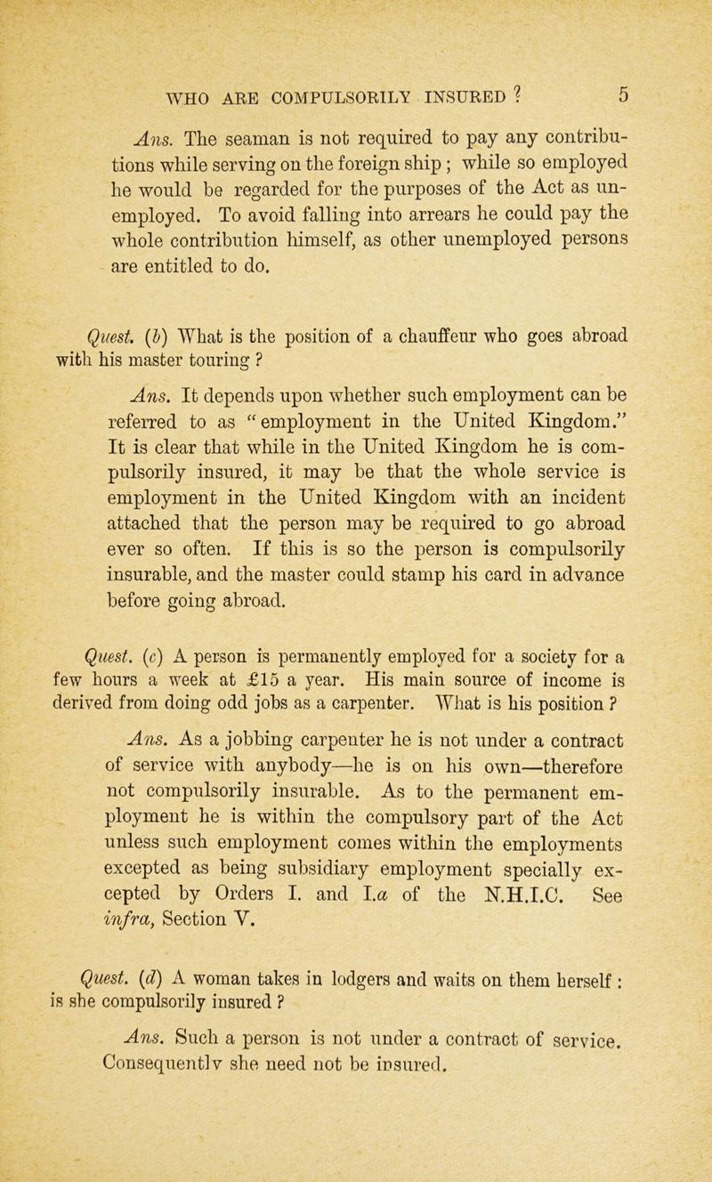 Ans. The seaman is not required to pay any contribu- tions while serving on the foreign ship; while so employed he would be regarded for the purposes of the Act as un- employed. To avoid falling into arrears he could pay the whole contribution himself, as other unemployed persons are entitled to do. Quest. {1) What is the position of a chauffeur who goes abroad with his master touring ? Ans. It depends upon whether such employment can be referred to as “employment in the United Kingdom.” It is clear that while in the United Kingdom he is com- pulsorily insured, it may be that the whole service is employment in the United Kingdom with an incident attached that the person may be required to go abroad ever so often. If this is so the person is compulsorily insurable, and the master could stamp his card in advance before going abroad. Quest, (c) A person is permanently employed for a society for a few hours a week at £15 a year. His main source of income is derived from doing odd jobs as a carpenter. What is his position ? Ans. As a jobbing carpenter he is not under a contract of service with anybody—he is on his own—therefore not compulsorily insurable. As to the permanent em- ployment he is within the compulsory part of the Act unless such employment comes within the employments excepted as being subsidiary employment specially ex- cepted by Orders I. and l.a of the N.H.I.C. See infra, Section V. Quest. (d) A woman takes in lodgers and waits on them herself: is she compulsorily insured ? Ans. Such a person is not under a contract of service. Consequent]v she need not be insured.