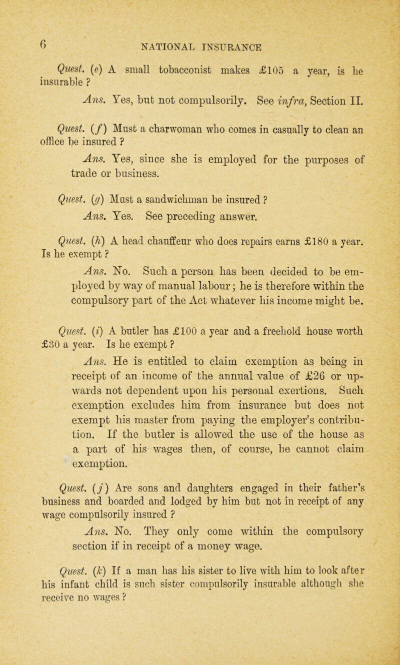 Quest. (e) A small tobacconist makes .£105 a year, is be insurable ? Ans. Yes, but not compulsorily. See infra, Section II. Quest. (/) Must a charwoman who comes in casually to clean an office be insured ? Ans. Yes, since she is employed for the purposes of trade or business. Quest. (.g) Must a sandwichman be insured ? Ans. Yes. See preceding answer. Quest. (h) A head chauffeur who does repairs earns £180 a year. Is he exempt ? Ans. No. Such a person has been decided to be em- ployed by way of manual labour; he is therefore within the compulsory part of the Act whatever his income might be. Quest. (/) A butler has £100 a year and a freehold house worth £30 a year. Is he exempt ? Ans. He is entitled to claim exemption as being in receipt of an income of the annual value of £26 or up- wards not dependent upon his personal exertions. Such exemption excludes him from insurance but does not exempt his master from paying the employers contribu- tion. If the butler is allowed the use of the house as a part of his wages then, of course, he cannot claim exemption. Quest. (/) Are sons and daughters engaged in their father’s business and boarded and lodged by him but not in receipt of any wage compulsorily insured ? Ans. No. They only come within the compulsory section if in receipt of a money wage. Quest. (Jc) If a man has his sister to live with him to look after his infant child is such sister compulsorily insurable although she receive no wages ?