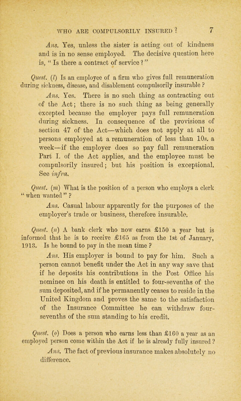 Ans. Yes, unless the sister is acting out of kindness and is in no sense employed. The decisive question here is, “ Is there a contract of service ? ” Quest. (l) Is an employee of a firm who gives full remuneration during sickness, disease, and disablement compulsorily insurable ? Ans. Yes. There is no such thing as contracting out of the Act; there is no such thing as being generally excepted because the employer pays full remuneration during sickness. In consequence of the provisions of section 47 of the Act—which does not apply at all to persons employed at a remuneration of less than 10s. a week—if the employer does so pay full remuneration Part I. of the Act applies, and the employee must be compulsorily insured; but his position is exceptional. See infra. Quest, (m) What is the position of a person who employs a clerk “ when wanted ” ? Ans. Casual labour apparently for the purposes of the employer’s trade or business, therefore insurable. Quest, (n) A bank clerk who now earns £150 a year but is informed that he is to receive £165 as from the 1st of January, V ' 1913. Is he bound to pay in the mean time ? Ans. His employer is bound to pay for him. Such a person cannot benefit under the Act in any way save that if he deposits his contributions in the Post Office his nominee on his death is entitled to four-sevenths of the sum deposited, and if he permanently ceases to reside in the United Kingdom and proves the same to the satisfaction of the Insurance Committee he can withdraw four- sevenths of the sum standing to his credit. Quest, (o) Does a person who earns less than £160 a year as an employed person come within the Act if he is already fully insured ? Ans. The fact of previous insurance makes absolutely no difference.