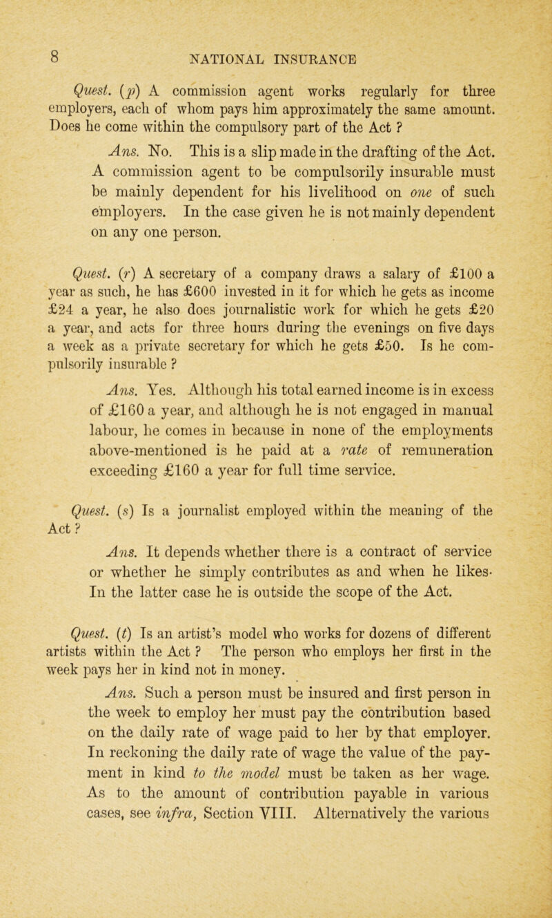 Quest. (p) A commission agent works regularly for three employers, each of whom pays him approximately the same amount. Does he come within the compulsory part of the Act ? Ans. No. This is a slip made in the drafting of the Act. A commission agent to he compulsorily insurable must be mainly dependent for his livelihood on one of such employers. In the case given he is not mainly dependent on any one person. Quest, (r) A secretary of a company draws a salary of £100 a year as such, he has £600 invested in it for which he gets as income £24 a year, he also does journalistic work for which he gets £20 a year, and acts for three hours during the evenings on five days a week as a private secretary for which he gets £50. Is he com- pulsorily insurable ? Ans. Yes. Although his total earned income is in excess of £160 a year, and although he is not engaged in manual labour, lie comes in because in none of the employments above-mentioned is he paid at a rate of remuneration exceeding £160 a year for full time service. Quest, (s) Is a journalist employed within the meaning of the Act ? Ans. It depends whether there is a contract of service or whether he simply contributes as and when he likes- In the latter case he is outside the scope of the Act. Quest. (t) Is an artist’s model who works for dozens of different artists within the Act ? The person who employs her first in the week pays her in kind not in money. Ans. Such a person must be insured and first person in the week to employ her must pay the contribution based on the daily rate of wage paid to her by that employer. In reckoning the daily rate of wage the value of the pay- ment in kind to the model must be taken as her wrage. As to the amount of contribution payable in various cases, see infra, Section VIII. Alternatively the various