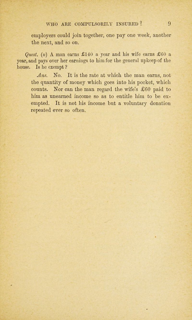 employers could join together, one pay one week, another the next, and so on. Quest. (u) A man earns £140 a year and his wife earns £60 a year, and pays over her earnings to him for the general upkeep of the house. Is he exempt ? Ans. No. It is the rate at which the man earns, not the quantity of money which goes into his pocket, which counts. Nor can the man regard the wife’s £60 paid to him as unearned income so as to entitle him to be ex- empted. It is not his income but a voluntary donation repeated ever so often.