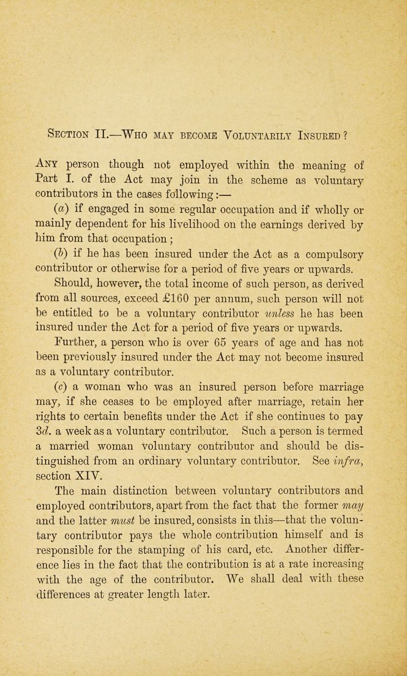 Section II.—Who may become Voluntarily Insured ? Any person though not employed within the meaning of Part I. of the Act may join in the scheme as voluntary contributors in the cases following:— {a) if engaged in some regular occupation and if wholly or mainly dependent for his livelihood on the earnings derived by him from that occupation ; (b) if he has been insured under the Act as a compulsory contributor or otherwise for a period of five years or upwards. Should, however, the total income of such person, as derived from all sources, exceed £160 per annum, such person will not be entitled to be a voluntary contributor unless he has been insured under the Act for a period of five years or upwards. Further, a person who is over 65 years of age and has not been previously insured under the Act may not become insured as a voluntary contributor. (c) a woman who was an insured person before marriage may, if she ceases to be employed after marriage, retain her rights to certain benefits under the Act if she continues to pay 3cl. a week as a voluntary contributor. Such a person is termed a married woman Voluntary contributor and should be dis- tinguished from an ordinary voluntary contributor. See infra, section XIV. The main distinction between voluntary contributors and employed contributors, apart from the fact that the former may and the latter must be insured, consists in this—that the volun- tary contributor pays the whole contribution himself and is responsible for the stamping of his card, etc. Another differ- ence lies in the fact that the contribution is at a rate increasing with the age of the contributor. We shall deal with these differences at greater length later.