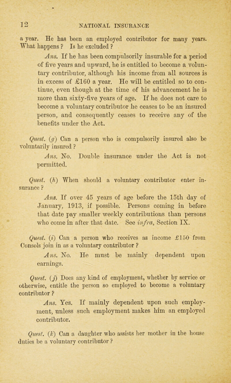 a year. He has been an employed contributor for many years. What happens ? Is he excluded ? Ans. If he has been compulsorily insurable for a period of five years and upward, he is entitled to become a volun- tary contributor, although his income from all sources is in excess of £160 a year. He will be entitled so to con- tinue, even though at the time of his advancement he is more than sixty-five years of age. If he does not care to become a voluntary contributor he ceases to be an insured person, and consequently ceases to receive any of the benefits under the Act. Quest, (y) Can a person who is compulsorily insured also be voluntarily insured ? Ans. No. Double insurance under the Act is not permitted. Quest. (,h) When should a voluntary contributor enter in- surance ? Ans. If over 45 years of age before the 15th day of January, 1913, if possible. Persons coming in before that date pay smaller weekly contributions than persons who come in after that date. See infra, Section IX. Quest. {%) Can a person who receives as income £150 from Consols join in as a voluntary contributor ? A ns. No. He must be mainly dependent upon earnings. Quest, (j) Does any kind of employment, whether by service or otherwise, entitle the person so employed to become a voluntary contributor ? Ans. Yes. If mainly dependent upon such employ- ment, unless such employment makes him an employed contributor. Quest. (Jc) Can a daughter who assists her mother in the house duties be a voluntary contributor ?