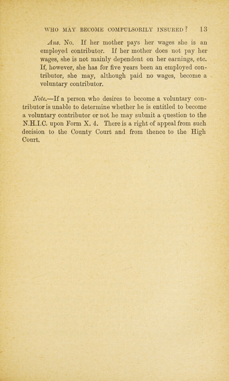 Ans. No. If her mother pays her wages she is an employed contributor. If her mother does not pay her wages, she is not mainly dependent on her earnings, etc. If, however, she has for five years been an employed con- tributor, she may, although paid no wages, become a voluntary contributor. Note.—If a person who desires to become a voluntary con- tributor is unable to determine whether he is entitled to become a voluntary contributor or not he may submit a question to the N.H.I.C. upon Form X. 4. There is a right of appeal from such decision to the County Court and from thence to the High Court.