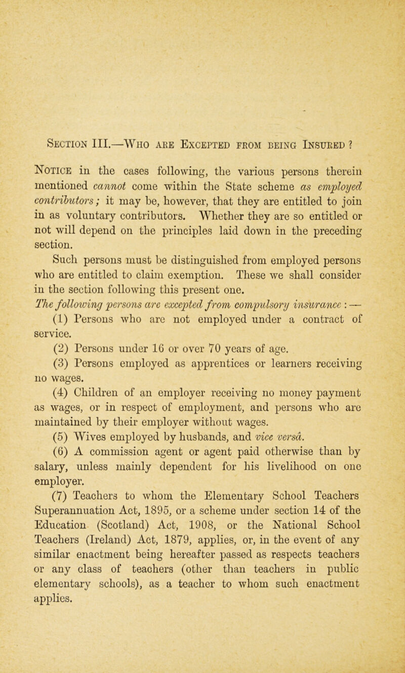 Section III.—Who are Excepted from being Insured ? Notice in the cases following, the various persons therein mentioned cannot come within the State scheme as employed contributors; it may be, however, that they are entitled to join in as voluntary contributors. Whether they are so entitled or not will depend on the principles laid down in the preceding section. Such persons must be distinguished from employed persons who are entitled to claim exemption. These we shall consider in the section following this present one. The following persons are excepted from compulsory insurance : — (1) Persons who are not employed under a contract of service. (2) Persons under 16 or over 70 years of age. (3) Persons employed as apprentices or learners receiving no wages. (4) Children of an employer receiving no money payment as wages, or in respect of employment, and persons who are maintained by their employer without wages. (5) Wives employed by husbands, and vice versa. (6) A commission agent or agent paid otherwise than by salary, unless mainly dependent for his livelihood on one employer. (7) Teachers to whom the Elementary School Teachers Superannuation Act, 1895, or a scheme under section 14 of the Education (Scotland) Act, 1908, or the National School Teachers (Ireland) Act, 1879, applies, or, in the event of any similar enactment being hereafter passed as respects teachers or any class of teachers (other than teachers in public elementary schools), as a teacher to whom such enactment applies.