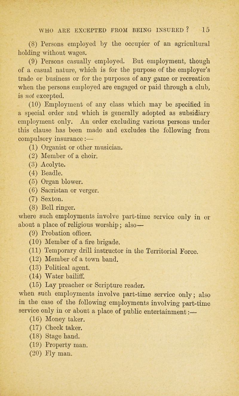 (8) Persons employed by the occupier of an agricultural holding without wages. (9) Persons casually employed. But employment, though of a casual nature, which is for the purpose of the employer’s trade or business or for the purposes of any game or recreation when the persons employed are engaged or paid through a club, is not excepted. (10) Employment of any class which may be specified in a special order and which is generally adopted as subsidiary employment only. An order excluding various persons under this clause has been made and excludes the following from compulsory insurance:— (1) Organist or other musician. (2) Member of a choir. (3) Acolyte. (4) Beadle. (5) Organ blower. (6) Sacristan or verger. (7) Sexton. (8) Bell ringer. where such employments involve part-time service only in or about a place of religious worship; also— (9) Probation officer. (10) Member of a fire brigade. (11) Temporary drill instructor in the Territorial Force. (12) Member of a town band. (13) Political agent. (14) Water bailiff. (15) Lay preacher or Scripture reader. when such employments involve part-time service only; also in the case of the following employments involving part-time service only in or about a place of public entertainment:— (16) Money taker. (17) Check taker. (18) Stage hand. (19) Property man. (20) Fly man.