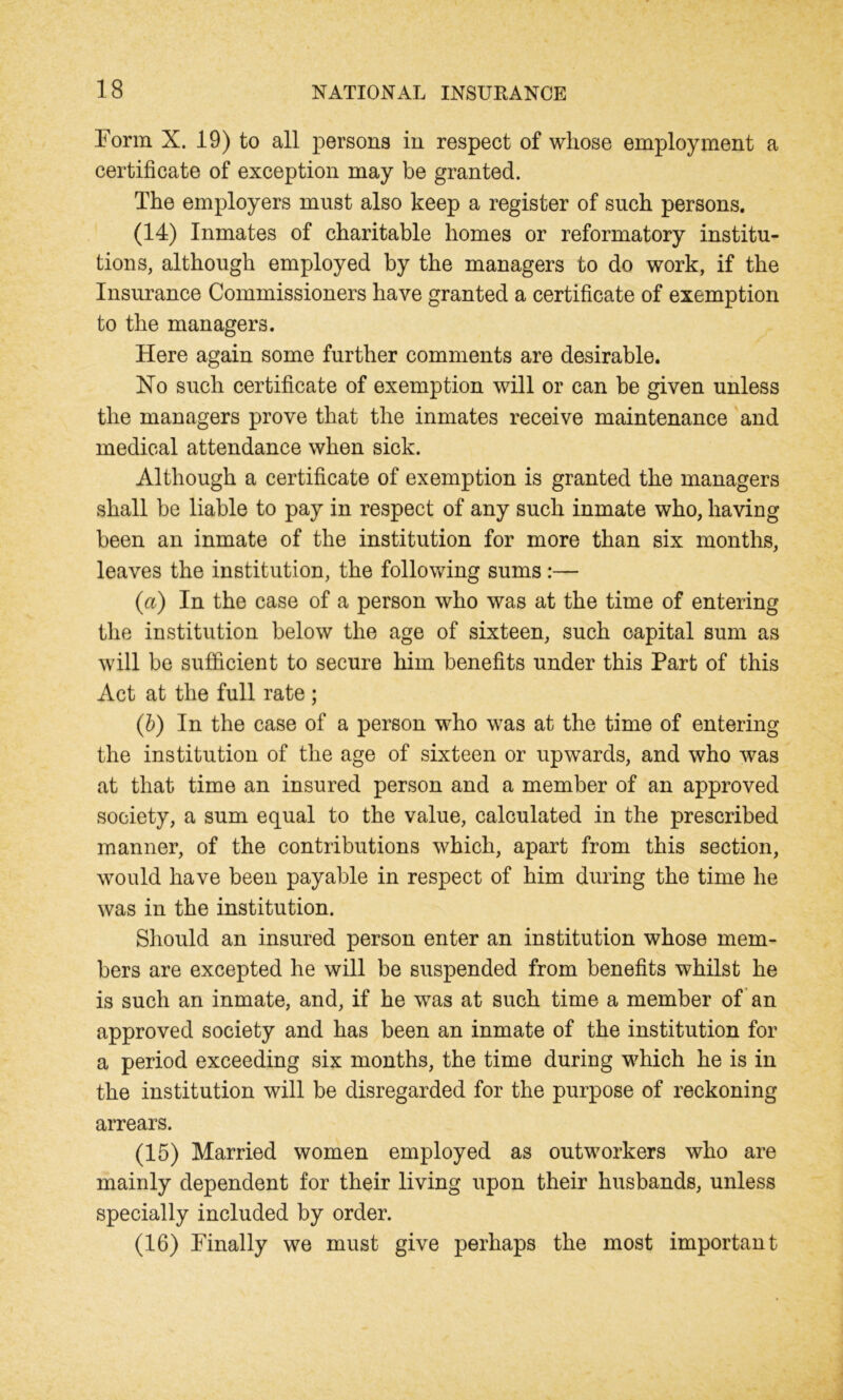 Form X. 19) to all persons in respect of whose employment a certificate of exception may be granted. The employers must also keep a register of such persons. (14) Inmates of charitable homes or reformatory institu- tions, although employed by the managers to do work, if the Insurance Commissioners have granted a certificate of exemption to the managers. Here again some further comments are desirable. Ho such certificate of exemption will or can be given unless the managers prove that the inmates receive maintenance and medical attendance when sick. Although a certificate of exemption is granted the managers shall be liable to pay in respect of any such inmate who, having been an inmate of the institution for more than six months, leaves the institution, the following sums :— (a) In the case of a person who was at the time of entering the institution below the age of sixteen, such capital sum as will be sufficient to secure him benefits under this Part of this Act at the full rate; (b) In the case of a person who was at the time of entering the institution of the age of sixteen or upwards, and who was at that time an insured person and a member of an approved society, a sum equal to the value, calculated in the prescribed manner, of the contributions which, apart from this section, would have been payable in respect of him during the time he was in the institution. Should an insured person enter an institution whose mem- bers are excepted he will be suspended from benefits whilst he is such an inmate, and, if he was at such time a member of an approved society and has been an inmate of the institution for a period exceeding six months, the time during w7hich he is in the institution will be disregarded for the purpose of reckoning arrears. (15) Married women employed as outworkers who are mainly dependent for their living upon their husbands, unless specially included by order. (16) Finally we must give perhaps the most important