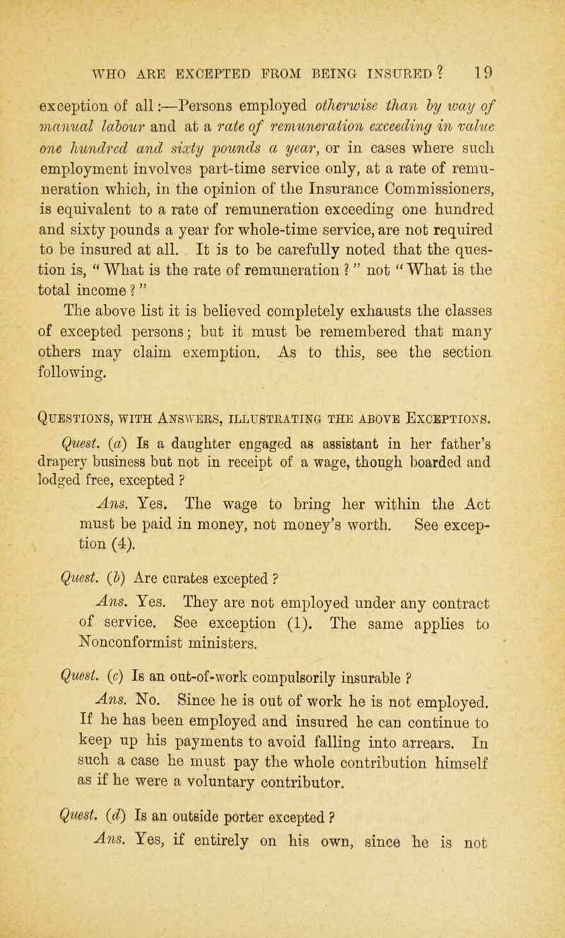 exception of all:—Persons employed otherwise than by way of manual labour and at a rate of remuneration exceeding in value one hundred and sixty 'pounds a year, or in cases where such employment involves part-time service only, at a rate of remu- neration which, in the opinion of the Insurance Commissioners, is equivalent to a rate of remuneration exceeding one hundred and sixty pounds a year for whole-time service, are not required to be insured at all. It is to be carefully noted that the ques- tion is, “ What is the rate of remuneration ? ” not “ What is the total income ? ” The above list it is believed completely exhausts the classes of excepted persons; but it must be remembered that many others may claim exemption. As to this, see the section following. Questions, with Answers, illustrating the above Exceptions. Quest. (a) Is a daughter engaged as assistant in her father’s drapery business but not in receipt of a wage, though boarded and lodged free, excepted ? Ans. Yes. The wage to bring her within the Act must be paid in money, not money’s worth. See excep- tion (4). Quest, (b) Are curates excepted ? Ans. Yes. They are not employed under any contract of service. See exception (1). The same applies to Nonconformist ministers. Quest, (c) Is an out-of-work compulsorily insurable ? Ans. No. Since he is out of work he is not employed. If he has been employed and insured he can continue to keep up his payments to avoid falling into arrears. In such a case he must pay the whole contribution himself as if he were a voluntary contributor. Quest, (d) Is an outside porter excepted ? Ans. Yes, if entirely on his own, since he is not