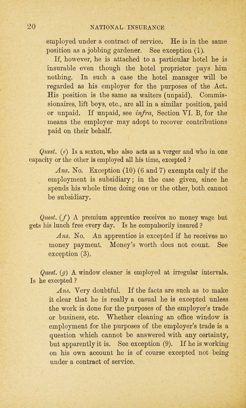 employed under a contract of service. He is in the same position as a jobbing gardener. See exception (1). If, however, he is attached to a particular hotel he is insurable even though the hotel proprietor pays him nothing. In such a case the hotel manager will be regarded as his employer for the purposes of the Act. His position is the same as waiters (unpaid). Commis- sionaires, lift boys, etc., are all in a similar position, paid or unpaid. If unpaid, see infra, Section YI. B, for the means the employer may adopt to recover contributions paid on their behalf. Quest, (e) Is a sexton, who also acts as a verger and who in one capacity or the other is employed all his time, excepted ? Ans. Ho. Exception (10) (6 and 7) exempts only if the employment is subsidiary; in the case given, since he spends his wdiole time doing one or the other, both cannot be subsidiary. Quest. (/) A premium apprentice receives no money wage but gets his lunch free every day. Is he compulsorily insured ? Ans. Ho. An apprentice is excepted if he receives no money payment. Money’s worth does not count. See exception (3). Quest, (g) A window cleaner is employed at irregular intervals. Is he excepted ? Ans. Very doubtful. If the facts are such as to make it clear that he is really a casual he is excepted unless the work is done for the purposes of the employer’s trade or business, etc. Whether cleaning an office window is employment for the purposes of the employer’s trade is a question which cannot be answered with any certainty, but apparently it is. See exception (9). If he is working on his own account he is of course excepted not being under a contract of service.