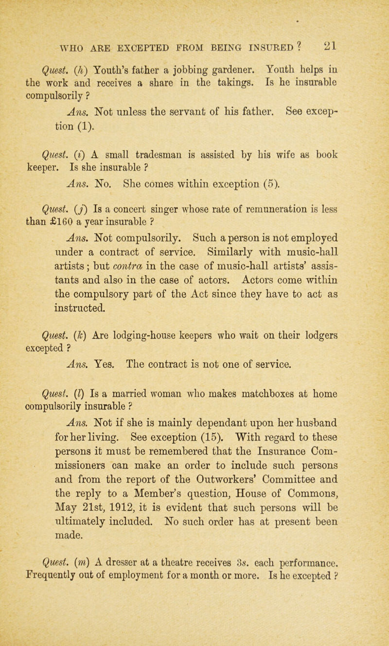 Quest. (A) Youth’s father a jobbing gardener. Youth helps in the work and receives a share in the takings. Is he insurable compulsorily ? Ans. Not unless the servant of his father. See excep- tion (1). Quest, (i) A small tradesman is assisted by his wife as book keeper. Is she insurable ? Ans. No. She comes within exception (5). Quest. (J) Is a concert singer whose rate of remuneration is less than £160 a year insurable ? Ans. Not compulsorily. Such a person is not employed under a contract of service. Similarly with music-hall artists; but contra in the case of music-hall artists’ assis- tants and also in the case of actors. Actors come within the compulsory part of the Act since they have to act as instructed. Quest, {h) Are lodging-house keepers who wait on their lodgers excepted ? Ans. Yes. The contract is not one of service. Quest. (1) Is a married woman who makes matchboxes at home compulsorily insurable ? Ans. Not if she is mainly dependant upon her husband for her living. See exception (15). With regard to these persons it must be remembered that the Insurance Com- missioners can make an order to include such persons and from the report of the Outworkers’ Committee and the reply to a Member’s question, House of Commons, May 21st, 1912, it is evident that such persons will be ultimately included. No such order has at present been made. Quest. (m) A dresser at a theatre receives 3s. each performance. Frequently out of employment for a month or more. Is he excepted ?