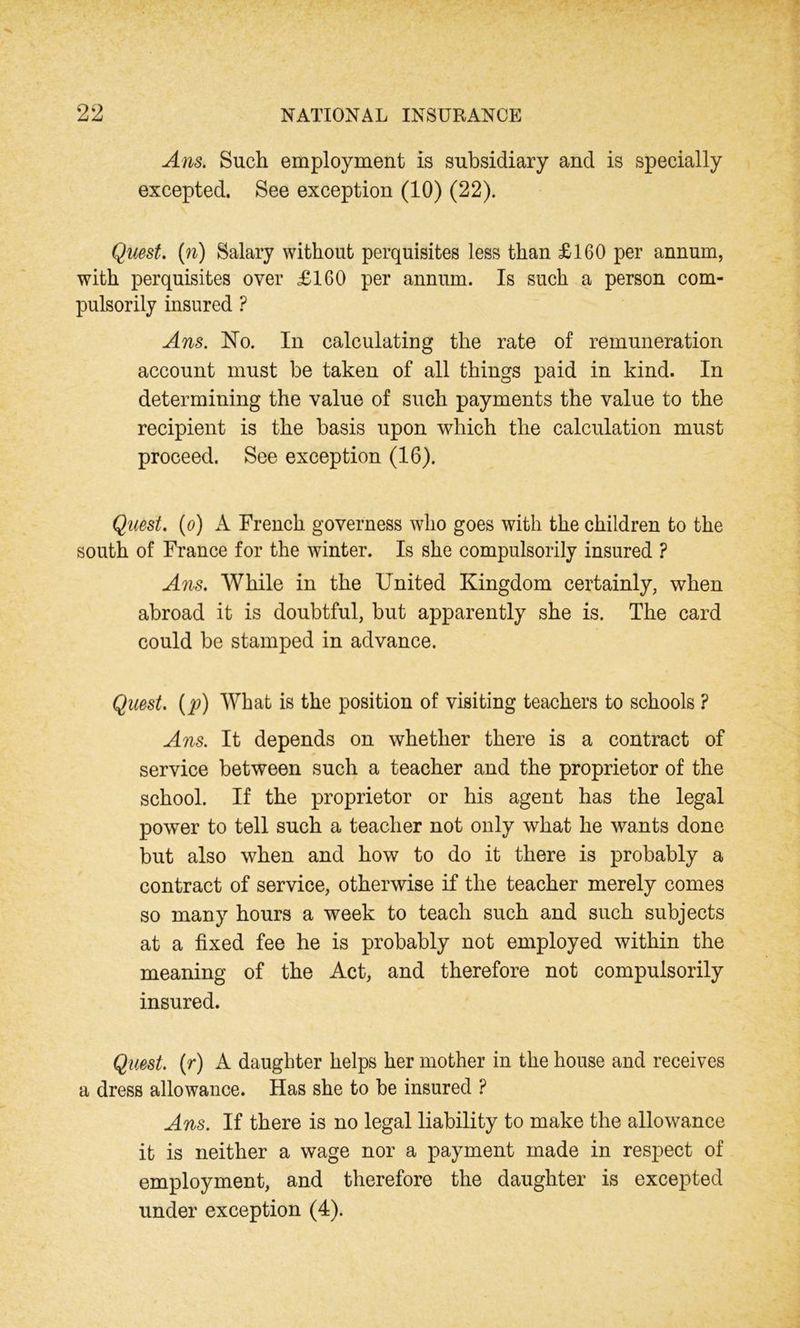 Ans. Such employment is subsidiary and is specially excepted. See exception (10) (22). Quest, (n) Salary without perquisites less than £160 per annum, with perquisites over £160 per annum. Is such a person com- pulsorily insured ? Ans. No. In calculating the rate of remuneration account must be taken of all things paid in kind. In determining the value of such payments the value to the recipient is the basis upon which the calculation must proceed. See exception (16). Quest, (o) A French governess who goes with the children to the south of France for the winter. Is she compulsorily insured ? Ans. While in the United Kingdom certainly, when abroad it is doubtful, but apparently she is. The card could be stamped in advance. Quest, (p) What is the position of visiting teachers to schools ? Ans. It depends on whether there is a contract of service between such a teacher and the proprietor of the school. If the proprietor or his agent has the legal power to tell such a teacher not only what he wants done but also when and how to do it there is probably a contract of service, otherwise if the teacher merely comes so many hours a week to teach such and such subjects at a fixed fee he is probably not employed within the meaning of the Act, and therefore not compulsorily insured. Quest, (r) A daughter helps her mother in the house and receives a dress allowance. Has she to be insured ? Ans. If there is no legal liability to make the allowance it is neither a wage nor a payment made in respect of employment, and therefore the daughter is excepted under exception (4).