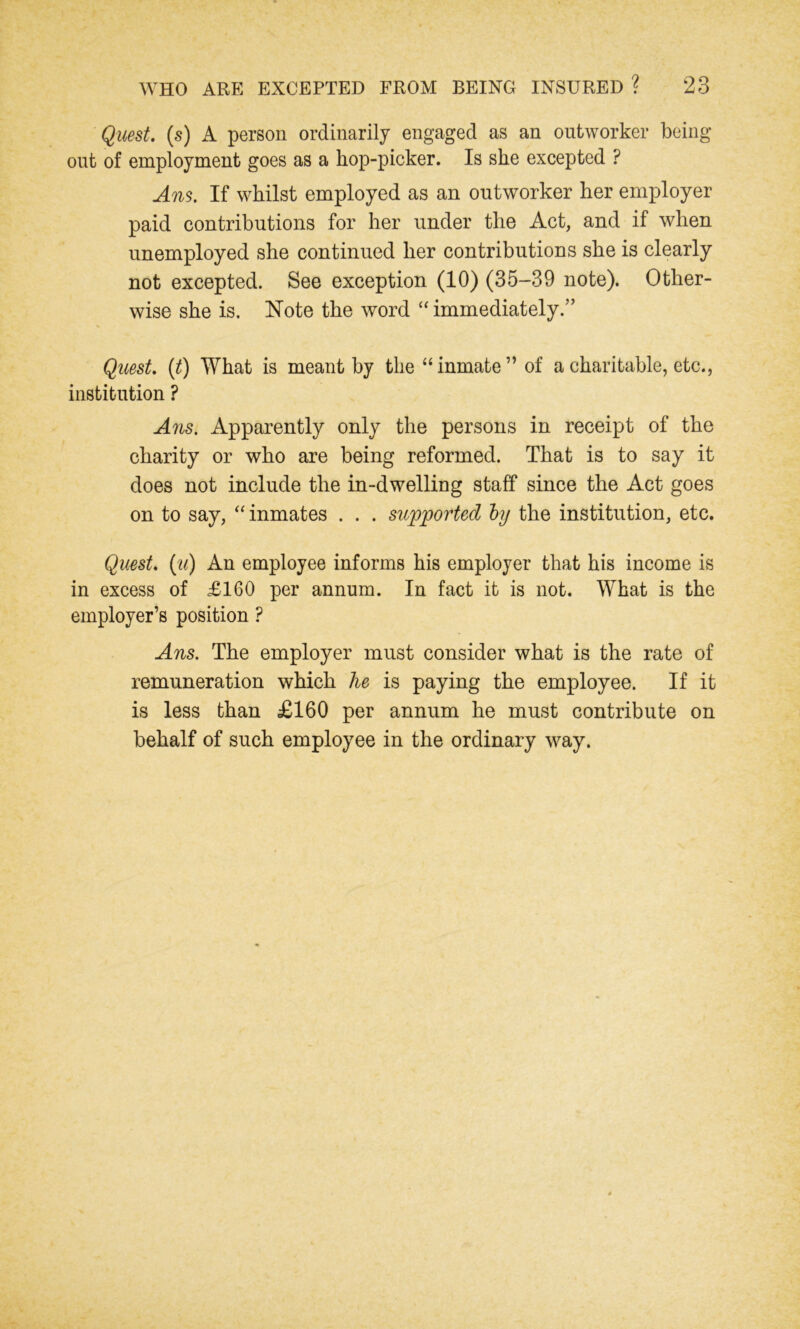 Quest, (s) A person ordinarily engaged as an outworker being out of employment goes as a hop-picker. Is she excepted ? Ans. If whilst employed as an outworker her employer paid contributions for her under the Act, and if when unemployed she continued her contributions she is clearly not excepted. See exception (10) (35-39 note). Other- wise she is. Note the word “ immediately.” Quest. (t) What is meant by the “inmate” of a charitable, etc., institution ? Ans. Apparently only the persons in receipt of the charity or who are being reformed. That is to say it does not include the in-dwelling staff since the Act goes on to say, “ inmates . . . supported by the institution, etc. Quest, (u) An employee informs his employer that his income is in excess of £160 per annum. In fact it is not. What is the employer’s position ? Ans. The employer must consider what is the rate of remuneration which he is paying the employee. If it is less than £160 per annum he must contribute on behalf of such employee in the ordinary way.