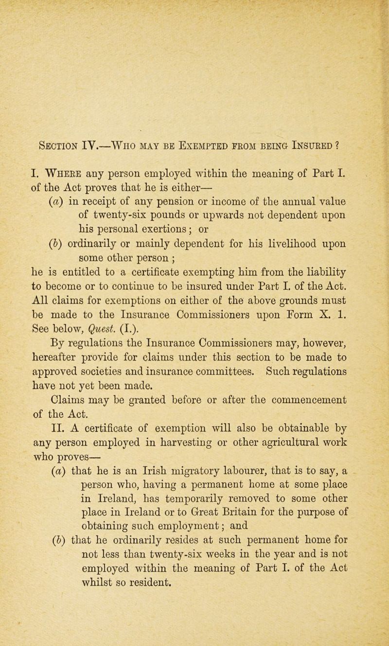 Section IV.—Who may be Exempted from being Insured ? I. Where any person employed within the meaning of Part I. of the Act proves that he is either— (a) in receipt of any pension or income of the annual value of twenty-six pounds or upwards not dependent upon his personal exertions; or (b) ordinarily or mainly dependent for his livelihood upon some other person ; he is entitled to a certificate exempting him from the liability to become or to continue to be insured under Part I. of the Act. All claims for exemptions on either of the above grounds must be made to the Insurance Commissioners upon Form X. 1. See below, Quest. (I.). By regulations the Insurance Commissioners may, however, hereafter provide for claims under this section to be made to approved societies and insurance committees. Such regulations have not yet been made. Claims may be granted before or after the commencement of the Act. II. A certificate of exemption will also be obtainable by any person employed in harvesting or other agricultural work who proves— (a) that he is an Irish migratory labourer, that is to say, a person who, having a permanent home at some place in Ireland, has temporarily removed to some other place in Ireland or to Great Britain for the purpose of obtaining such employment; and (b) that he ordinarily resides at such permanent home for not less than twenty-six weeks in the year and is not employed within the meaning of Part I. of the Act whilst so resident.
