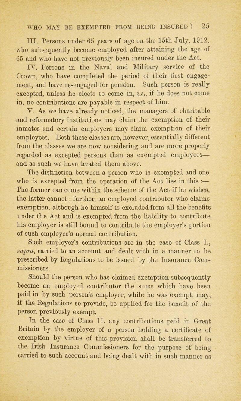 III. Persons under 65 years of age on the 15th July, 1912, who subsequently become employed after attaining the age of 65 and who have not previously been insured under the Act. IY. Persons in the Naval and Military service of the Crown, who have completed the period of their first engage- ment, and have re-engaged for pension. Such person is really excepted, unless he elects to come in, i.e., if he does not come in, no contributions are payable in respect of him. Y. As we have already noticed, the managers of charitable and reformatory institutions may claim the exemption of their inmates and certain employers may claim exemption of their employees. Both these classes are, however, essentially different from the classes we are now considering and are more properly regarded as excepted persons than as exempted employees— and as such we have treated them above. The distinction between a person who is exempted and one who is excepted from the operation of the Act lies in this :— The former can come within the scheme of the Act if he wishes, the latter cannot; further, an employed contributor who claims exemption, although he himself is excluded from all the benefits under the Act and is exempted from the liability to contribute his employer is still bound to contribute the employer’s portion of such employee’s normal contribution. Such employer’s contributions are in the case of Class I., supra, carried to an account and dealt with in a manner to be prescribed by Regulations to be issued by the Insurance Com- missioners. Should the person who has claimed exemption subsequently become an employed contributor the sums which have been paid in by such person’s employer, while he was exempt, may, if the Regulations so provide, be applied for the benefit of the person previously exempt. In the case of Class II. any contributions paid in Great Britain by the employer of a person holding a certificate of exemption by virtue of this provision shall be transferred to the Irish Insurance Commissioners for the purpose of being carried to such account and being dealt with in such manner as