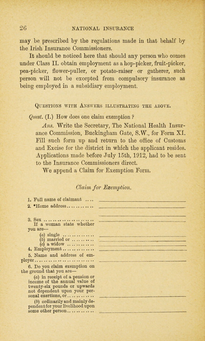 may be prescribed by the regulations made in that behalf by the Irish Insurance Commissioners. It should be noticed here that should any person who comes under Class II. obtain employment as a hop-picker, fruit-picker, pea-picker, flower-puller, or potato-raiser or gatherer, such person will not be excepted from compulsory insurance as being employed in a subsidiary employment. Questions with Answers illustrating the above. Quest. (I.) How does one claim exemption ? Ans. Write the Secretary, The National Health Insur- ance Commission, Buckingham Gate, S.W., for Form XI. Fill such form up and return to the office of Customs and Excise for the district in which the applicant resides. Applications made before July 15th, 1912, had to be sent to the Insurance Commissioners direct. We append a Claim for Exemption Form. Claim for Exemption. 1. Full name of claimant .... 2. *Home address 3. Sex If a woman state whether you are— (a) single (b) married or (c) a widow 4. Employment 5. Name and address of em- ployer .«.. .. .. .. •• .. •• .. .. .• .» .• 6. Do you claim exemption on the ground that you are— (а) in receipt of a pension or income of the annual value of twenty-six pounds or upwards not dependent upon your per- sonal exertions, or (б) ordinarily and mainly de- pendent for your livelihood upon some other person