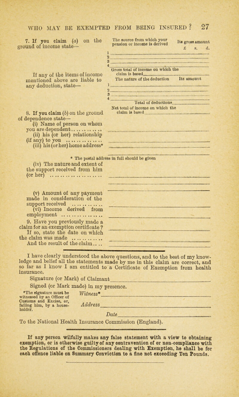 7. If you claim (a) on the ground of income state— If any of the items of income mentioned above are liable to any deduction, state— 8. If you claim (b) on the ground of dependence state— (i) Name of person on whom you are dependent (ii) his (or her) relationship (if any) to you (iii) his (or her) home address* The source from which your pension or income is derived Its gross amount £ s. d. 1 2 3 4 * Gross total of income on which the claim is based_ . The nature of the deduction Its amount 1 - 2 3 4 Total of deductions. Net total of income on which the claim is based * The postal address in full should be given (iv) The nature and extent of the support received from him (or her) (v) Amount of any payment made in consideration of the support received (vi) Income derived from employment 9. Have you previously made a claim for an exemption certificate ? If so, state the date on which the claim was made And the result of the claim.... I have clearly understood the above questions, and to the best of my know- ledge and belief all the statements made by me in this claim are correct, and so far as I know I am entitled to a Certificate of Exemption from health insurance. Signature (or Mark) of Claimant Signed (or Mark made) in my presence. *The signature must be Witness* witnessed by an Officer of Customs and Excise, or, failing him, by a house- Address holder. Date To the National Health Insurance Commission (England). If any person wilfully makes any false statement with a view to obtaining exemption, or is otherwise guilty of any contravention of or non-compliance with the Regulations of the Commissioners dealing with Exemption, he shall be for each offence liable on Summary Conviction to a fine not exceeding Ten Pounds.