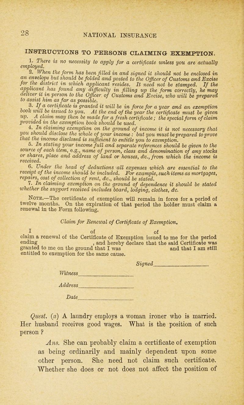 INSTRUCTIONS TO PERSONS CLAIMING EXEMPTION. 1. There is no necessity to apply for a certificate unless you are actually employ eel. 2. When the form has been filled in and signed it should not be enclosed in an envelope but should be folded and posted to the Officer of Customs and Excise for the district in which applicant resides. It need not be stamped. If the applicant has found any difficulty in filling up the form correctly, he may deliver it in person to the Officer of Customs and Excise, who will be prepared to assist him as far as possible. 3. If a certificate is granted it will be in force for a year and an exemption book will be issued to you. At the end of the year the certificate must be given up. ' A claim may then be made for a fresh certificate; the special form of claim provided in the exemption book should be used. 4. In claiming exemption on the ground of income it is not necessary that you should disclose the whole of your income : but you must be prepared to prove that the incoine disclosed is sufficient to entitle you to exemption. 5. In stating your income full and separate references should be given to the source of each item, e.g., name of person, class and denomination of any stocks or shares, place and address of land or houses, (&c.,from which the income is received. 6. Under the head of deductions all expenses which are essential to the receipt of the income should be included. For example, such items as mortgages, repairs, cost of collection of rent, &c., should be stated. 7. In claiming exemption on the ground of dependence it should be stated whether the support received includes board, lodging, clothes, &c. Note.—The certificate of exemption will remain in force for a period of twelve months. On the expiration of that period the holder must claim a renewal in the Form following. Claim for Renewal of Certificate of Exemption. I of of claim a renewal of the Certificate of Exemption issued to me for the period ending , and hereby declare that the said Certificate was granted to me on the ground that I was and that I am still entitled to exemption for the same cause. Signed Witness Address Date Quest, (a) A laundry employs a woman ironer who is married. Her husband receives good wages. What is the position of such person ? Ans. She can probably claim a certificate of exemption as being ordinarily and mainly dependent upon some other person. She need not claim such certificate. Whether she does or not does not affect the position of