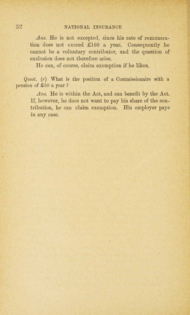 Ans. He is not excepted, since his rate of remunera- tion does not exceed £160 a year. Consequently he cannot be a voluntary contributor, and the question of exclusion does not therefore arise. He can, of course, claim exemption if he likes. Quest. (r) What is the position of a Commissionaire with a pension of £30 a year ? Ans. He is within the Act, and can benefit by the Act. If, however, he does not want to pay his share of the con- tribution, he can claim exemption. His employer pays in any case.