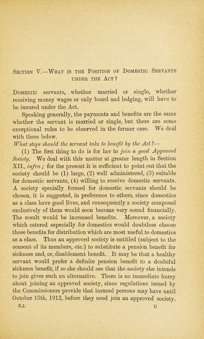 Section V.—What is the Position of Domestic Servants UNDER THE ACT ? Domestic servants, whether married or single, whether receiving money wages or only board and lodging, will have to be insured under the Act. Speaking generally, the payments and benefits are the same whether the servant is married or single, but there are some exceptional rules to be observed in the former case. We deal with these below. What steps should the servant take to benefit by the Act ?■— (1) The first thing to do is for her to join a good Approved Society. We deal with this matter at greater length in Section XII., infra ; for the present it is sufficient to point out that the society should be (1) large, (2) well administered, (3) suitable for domestic servants, (4) willing to receive domestic servants. A society specially formed for domestic servants should be chosen, it is suggested, in preference to others, since domestics as a class have good lives, and consequently a society composed exclusively of them would soon become very sound financially. The result would be increased benefits. Moreover, a society which catered especially for domestics would doubtless choose those benefits for distribution which are most useful to domestics as a class. Thus an approved society is entitled (subject to the consent of its members, etc.) to substitute a pension benefit for sickness and, or, disablement benefit. It may be that a healthy servant would prefer a definite pension benefit to a doubtful sickness benefit, if so she should see that the society she intends to join gives such an alternative. There is no immediate hurry about joining an approved society, since regulations issued by the Commissioners provide that insured persons may have until October 15th, 1912, before they need join an approved society. N.i. D