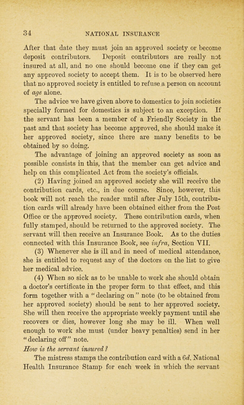 After that date they must join an approved society or become deposit contributors. Deposit contributors are really not insured at all, and no one should become one if they can get any approved society to accept them. It is to be observed here that no approved society is entitled to refuse a person on account of age alone. The advice we have given above to domestics to join societies specially formed for domestics is subject to an exception. If the servant has been a member of a Friendly Society in the past and that society has become approved, she should make it her approved society, since there are many benefits to be obtained by so doing. The advantage of joining an approved society as soon as possible consists in this, that the member can get advice and help on this complicated Act from the society’s officials. (2) Having joined an approved society she will receive the contribution cards, etc., in due course. Since, however, this book will not reach the reader until after July 15th, contribu- tion cards will already have been obtained either from the Post Office or the approved society. These contribution cards, when fully stamped, should be returned to the approved society. The servant will then receive an Insurance Book. As to the duties connected with this Insurance Book, see infra, Section VII. (3) Whenever she is ill and in need of medical attendance, she is entitled to request any of the doctors on the list to give her medical advice. (4) When so sick as to be unable to work she should obtain a doctor’s certificate in the proper form to that effect, and this form together with a “ declaring on ” note (to be obtained from her approved society) should be sent to her approved society. She will then receive the appropriate weekly payment until she recovers or dies, however long she may be ill. When well enough to work she must (under heavy penalties) send in her “ declaring off” note. How is the servant insured ? The mistress stamps the contribution card with a 6d. National Health Insurance Stamp for each week in which the servant