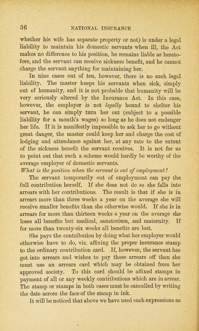 whether his wife has separate property or not) is under a legal liability to maintain his domestic servants when ill, the Act makes no difference to his position, he remains liable as hereto- fore, and the servant can receive sickness benefit, and he cannot charge the servant anything for maintaining her. In nine cases out of ten, however, there is no such legal liability. The master keeps his servants when sick, simply out of humanity, and it is not probable that humanity will be very seriously altered by the Insurance Act. In this case, however, the employer is not legally bound to shelter his servant, he can simply turn her out (subject to a possible liability for a month’s wages) so long as he does not endanger her life. If it is manifestly impossible to ask her to go without great danger, the master could keep her and charge the cost of lodging and attendance against her, at any rate to the extent of the sickness benefit the servant receives. It is not for us to point out that such a scheme would hardly be worthy of the average employer of domestic servants. What is the position when the servant is out of employment ? The servant temporarily out of employment can pay the full contribution herself. If she does not do so she falls into arrears with her contributions. The result is that if she is in arrears more than three weeks a year on the average she will receive smaller benefits than she otherwise would. If she is in arrears for more than thirteen weeks a year on the average she loses all benefits but medical, sanatorium, and maternity. If for more than twenty-six weeks all benefits are lost. She pays the contribution by doing what her employer would otherwise have to do, viz. affixing the proper insurance stamp to the ordinary contribution card. If, however, the servant has got into arrears and wishes to pay those arrears off then she must use an arrears card which may be obtained from her approved society. To this card should be affixed stamps in payment of all or any weekly contributions which are in arrear. The stamp or stamps in both cases must be cancelled by writing the date across the face of the stamp in ink. It will be noticed that above we have used such expressions as