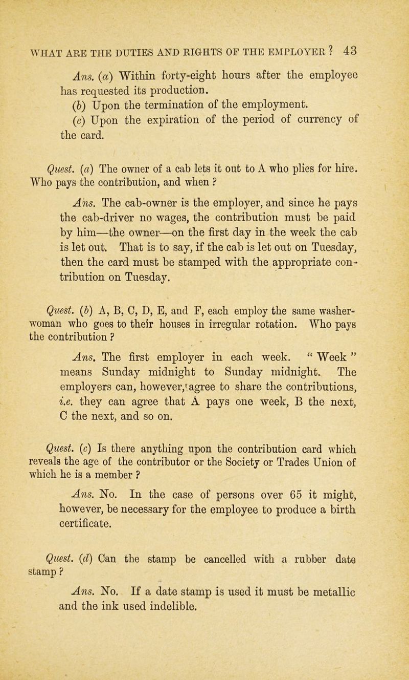 Ans. (a) Within forty-eight hours after the employee has requested its production. (b) Upon the termination of the employment. (c) Upon the expiration of the period of currency of the card. Quest. (a) The owner of a cab lets it out to A who plies for hire. Who pays the contribution, and when ? Ans. The cab-owner is the employer, and since he pays the cab-driver no wages, the contribution must be paid by him—the owner—on the first day in the week the cab is let out. That is to say, if the cab is let out on Tuesday, then the card must be stamped with the appropriate con- tribution on Tuesday. Quest. (b) A, B, C, D, E, and F, each employ the same washer- woman who goes to their houses in irregular rotation. Who pays the contribution ? Ans. The first employer in each week. “ Week ” means Sunday midnight to Sunday midnight. The employers can, however,5 agree to share the contributions, i.e. they can agree that A pays one week, B the next, C the next, and so on. Quest. (c) Is there anything upon the contribution card which reveals the age of the contributor or the Society or Trades Union of which he is a member ? Ans. No. In the case of persons over 65 it might, however, be necessary for the employee to produce a birth certificate. Quest, (cl) Can the stamp be cancelled with a rubber date stamp ? Ans. No. If a date stamp is used it must be metallic and the ink used indelible.