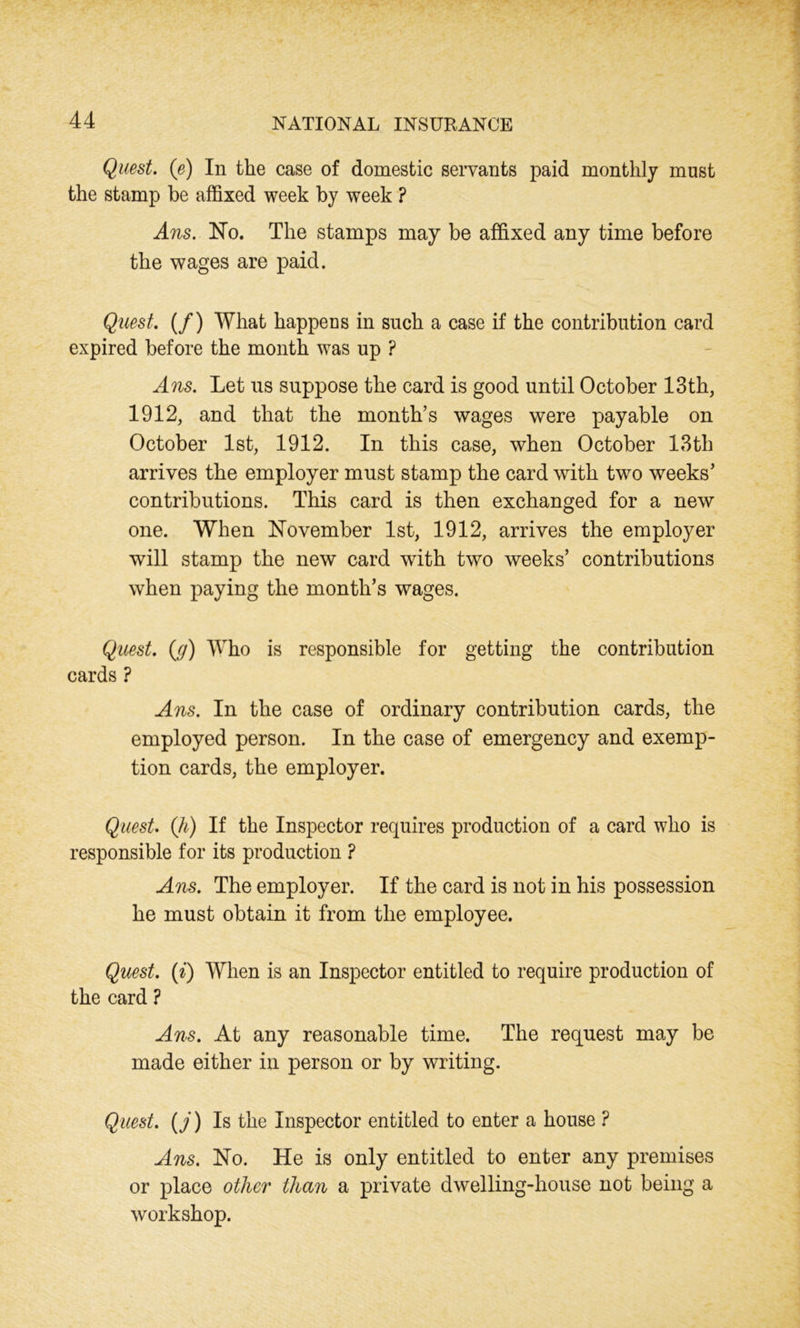 Quest. (e) In the case of domestic servants paid monthly must the stamp be affixed week by week ? Ans. No. The stamps may be affixed any time before the wages are paid. Quest. (/) What happeus in such a case if the contribution card expired before the month was up ? Ans. Let us suppose the card is good until October 13th, 1912, and that the month’s wages were payable on October 1st, 1912. In this case, when October 13th arrives the employer must stamp the card with two weeks’ contributions. This card is then exchanged for a new one. When November 1st, 1912, arrives the employer will stamp the new card with two weeks’ contributions when paying the month’s wages. Quest, (g) Who is responsible for getting the contribution cards ? Ans. In the case of ordinary contribution cards, the employed person. In the case of emergency and exemp- tion cards, the employer. Quest, (h) If the Inspector requires production of a card who is responsible for its production ? Ans. The employer. If the card is not in his possession he must obtain it from the employee. Quest, (i) When is an Inspector entitled to require production of the card ? Ans. At any reasonable time. The request may be made either in person or by writing. Quest, (j) Is the Inspector entitled to enter a house ? Ans. No. He is only entitled to enter any premises or place other than a private dwelling-house not being a workshop.