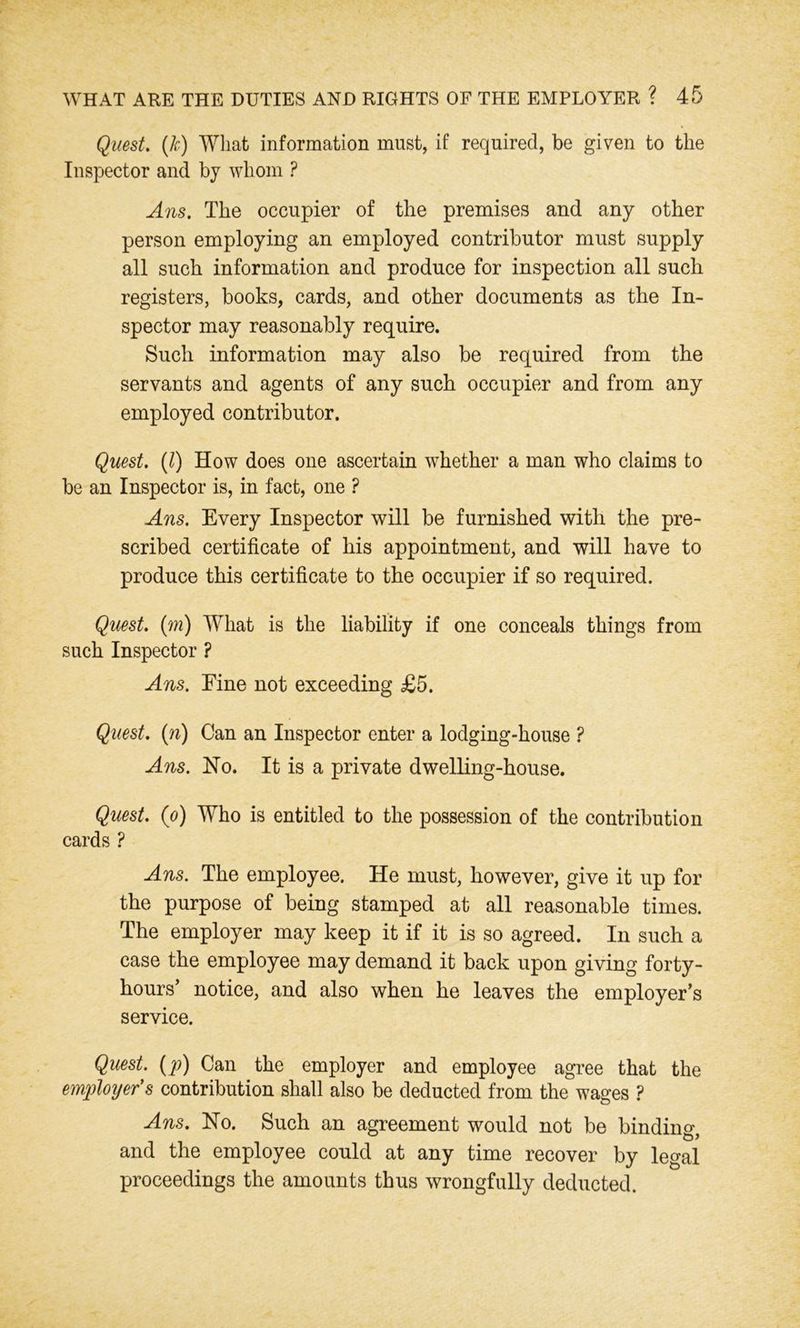 Quest. (If) What information must, if required, be given to the Inspector and by whom ? Ans. The occupier of the premises and any other person employing an employed contributor must supply all such information and produce for inspection all such registers, books, cards, and other documents as the In- spector may reasonably require. Such information may also be required from the servants and agents of any such occupier and from any employed contributor. Quest. (1) How does one ascertain whether a man who claims to be an Inspector is, in fact, one ? Ans. Every Inspector will be furnished with the pre- scribed certificate of his appointment, and will have to produce this certificate to the occupier if so required. Quest, (m) What is the liability if one conceals things from such Inspector ? Ans. Eine not exceeding £5. Quest, (n) Can an Inspector enter a lodging-house ? Ans. Ho. It is a private dwelling-house. Quest, (o) Who is entitled to the possession of the contribution cards ? Ans. The employee. He must, however, give it up for the purpose of being stamped at all reasonable times. The employer may keep it if it is so agreed. In such a case the employee may demand it back upon giving forty- hours’ notice, and also when he leaves the employer’s service. Quest, (p) Can the employer and employee agree that the employer’s contribution shall also be deducted from the wages ? Ans. Ho. Such an agreement would not be binding, and the employee could at any time recover by legal proceedings the amounts thus wrongfully deducted.