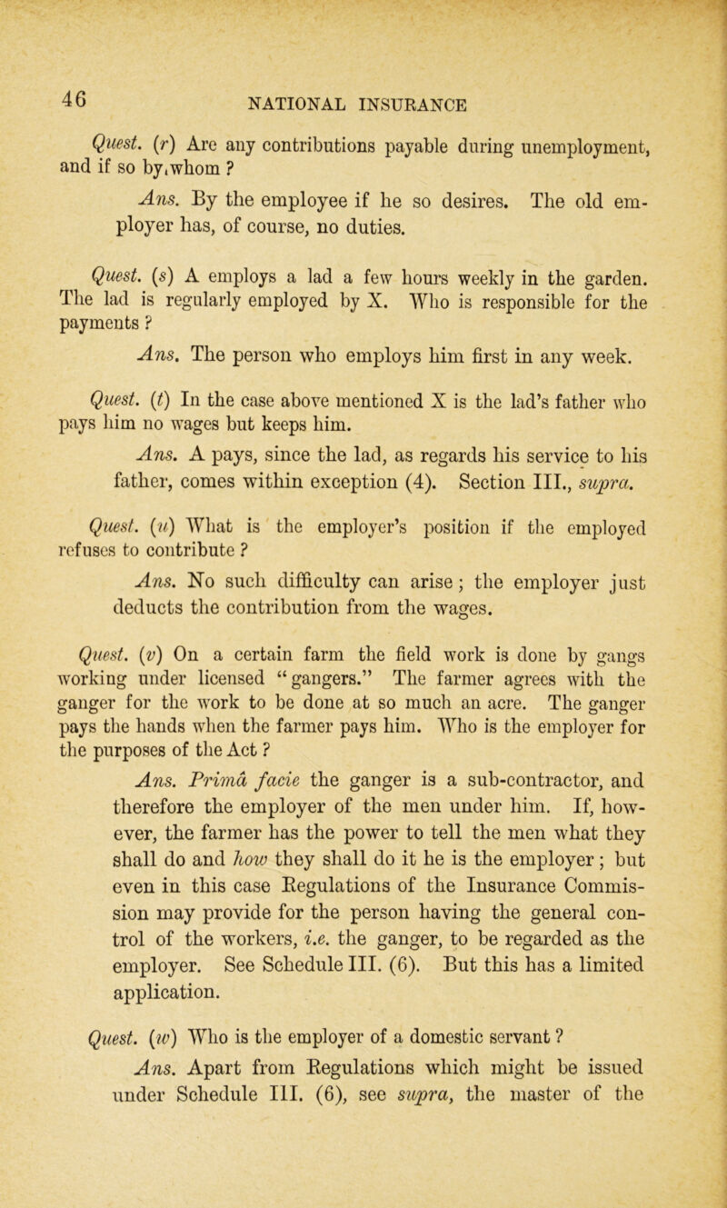 Quest, (r) Are any contributions payable during unemployment, and if so bytwhom ? Ans. By the employee if he so desires. The old em- ployer has, of course, no duties. Quest, (s) A employs a lad a few hours weekly in the garden. The lad is regularly employed by X. Who is responsible for the payments ? Ans. The person who employs him first in any week. Quest. (t) In the case above mentioned X is the lad’s father who pays him no wages but keeps him. Ans. A pays, since the lad, as regards his service to his father, comes within exception (4). Section III., supra. Quest, (u) What is the employer’s position if the employed refuses to contribute ? Ans. No such difficulty can arise; the employer just deducts the contribution from the wages. Quest, (v) On a certain farm the field work is done by gangs working under licensed “gangers.” The farmer agrees with the ganger for the work to be done at so much an acre. The ganger pays the hands when the farmer pays him. Who is the employer for the purposes of the Act ? Ans. Prima facie the ganger is a sub-contractor, and therefore the employer of the men under him. If, how- ever, the farmer has the power to tell the men what they shall do and how they shall do it he is the employer; but even in this case Begulations of the Insurance Commis- sion may provide for the person having the general con- trol of the workers, i.e. the ganger, to be regarded as the employer. See Schedule III. (6). But this has a limited application. Quest, (w) Who is the employer of a domestic servant ? Ans. Apart from Begulations which might be issued under Schedule III. (6), see supra, the master of the