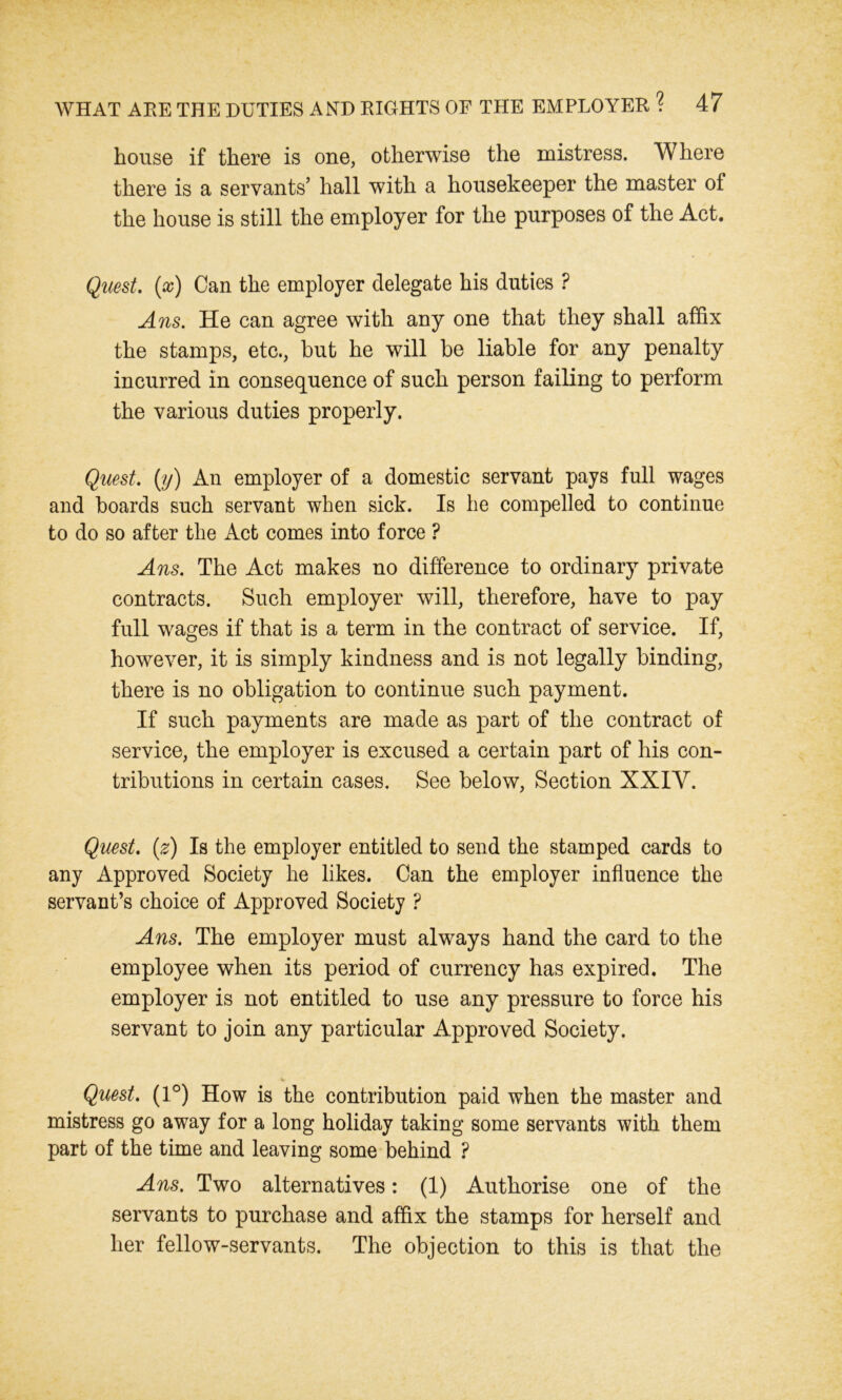 house if there is one, otherwise the mistress. Where there is a servants’ hall with a housekeeper the master of the house is still the employer for the purposes of the Act. Quest, (x) Can the employer delegate his duties ? Ans. He can agree with any one that they shall affix the stamps, etc., but he will be liable for any penalty incurred in consequence of such person failing to perform the various duties properly. Quest, (y) An employer of a domestic servant pays full wages and boards such servant when sick. Is he compelled to continue to do so after the Act comes into force ? Ans. The Act makes no difference to ordinary private contracts. Such employer will, therefore, have to pay full wages if that is a term in the contract of service. If, however, it is simply kindness and is not legally binding, there is no obligation to continue such payment. If such payments are made as part of the contract of service, the employer is excused a certain part of his con- tributions in certain cases. See below, Section XXIY. Quest, (z) Is the employer entitled to send the stamped cards to any Approved Society he likes. Can the employer influence the servant’s choice of Approved Society ? Ans. The employer must always hand the card to the employee when its period of currency has expired. The employer is not entitled to use any pressure to force his servant to join any particular Approved Society. Quest. (1°) How is the contribution paid when the master and mistress go away for a long holiday taking some servants with them part of the time and leaving some behind ? Ans. Two alternatives: (1) Authorise one of the servants to purchase and affix the stamps for herself and her fellow-servants. The objection to this is that the