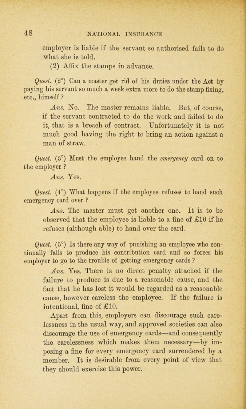 employer is liable if the servant so authorised fails to do what she is told. (2) Affix the stamps in advance. Quest. (2°) Can a master get rid of his duties under the Act by paying his servant so much a week extra more to do the stamp fixing, etc., himself ? Ans. No. The master remains liable. But, of course, if the servant contracted to do the work and failed to do it, that is a breach of contract. Unfortunately it is not much good having the right to bring an action against a man of straw. Quest. (3°) Must the employee hand the emergency card on to the employer ? Ans. Yes. Quest. (4°) What happens if the employee refuses to hand such emergency card over ? Ans. The master must get another one. It is to be observed that the employee is liable to a fine of £10 if he refuses (although able) to hand over the card. Quest. (5°) Is there any way of punishing an employee who con- tinually fails to produce his contribution card and so forces his employer to go to the trouble of getting emergency cards ? Ans. Yes. There is no direct penalty attached if the failure to produce is due to a reasonable cause, and the fact that he has lost it would be regarded as a reasonable cause, however careless the employee. If the failure is intentional, fine of £10. Apart from this, employers can discourage such care- lessness in the usual way, and approved societies can also discourage the use of emergency cards—and consequently the carelessness which makes them necessary—by im- posing a fine for every emergency card surrendered by a member. It is desirable from every point of view that they should exercise this power.