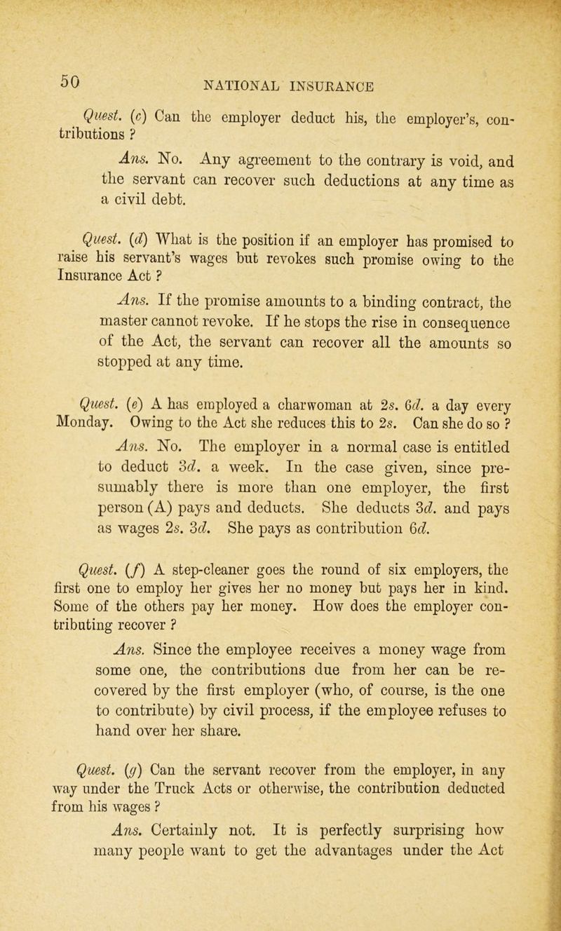 Quest, (c) Can the employer deduet his, the employer’s, con- tributions ? Aiis. No. Any agreement to the contrary is void, and the servant can recover such deductions at any time as a civil debt. Quest. (d) What is the position if an employer has promised to raise his servant’s wages but revokes such promise owing to the Insurance Act ? Ans. If the promise amounts to a binding contract, the master cannot revoke. If he stops the rise in consequence of the Act, the servant can recover all the amounts so stopped at any time. Quest, (e) A has employed a charwoman at 2s. Qd. a day every Monday. Owing to the Act she reduces this to 2s. Can she do so ? Ans. No. The employer in a normal case is entitled to deduct 3d. a week. In the case given, since pre- sumably there is more than one employer, the first person (A) pays and deducts. She deducts 3d. and pays as wages 2s. 3d. She pays as contribution 6d. Quest. (/) A step-cleaner goes the round of six employers, the first one to employ her gives her no money but pays her in kind. Some of the others pay her money. How does the employer con- tributing recover ? Ans. Since the employee receives a money wage from some one, the contributions due from her can be re- covered by the first employer (who, of course, is the one to contribute) by civil process, if the employee refuses to hand over her share. Quest, (g) Can the servant recover from the employer, in any way under the Truck Acts or otherwise, the contribution deducted from his wages ? Ans. Certainly not. It is perfectly surprising how many people want to get the advantages under the Act