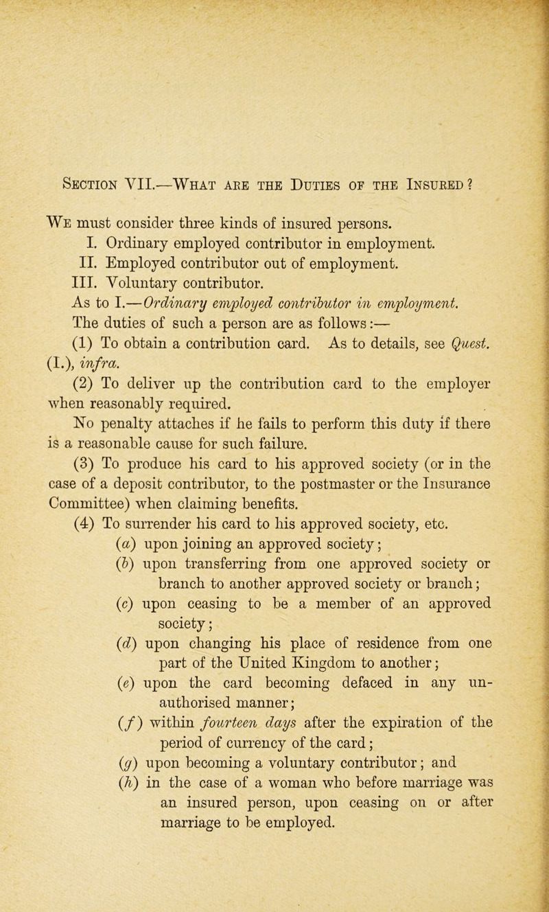 Section VII.—What are the Duties of the Insured ? We must consider three kinds of insured persons. I. Ordinary employed contributor in employment. II. Employed contributor out of employment. III. Voluntary contributor. As to I.—Ordinary employed contributor in employment. The duties of such a person are as follows:— (1) To obtain a contribution card. As to details, see Quest. (I.), infra. (2) To deliver up the contribution card to the employer when reasonably required. No penalty attaches if be fails to perform this duty if there is a reasonable cause for such failure. (3) To produce his card to his approved society (or in the case of a deposit contributor, to the postmaster or the Insurance Committee) when claiming benefits. (4) To surrender his card to his approved society, etc. {a) upon joining an approved society; (b) upon transferring from one approved society or branch to another approved society or branch; (c) upon ceasing to be a member of an approved society; (d) upon changing his place of residence from one part of the United Kingdom to another; (e) upon the card becoming defaced in any un- authorised manner; (/) within fourteen days after the expiration of the period of currency of the card; (y) upon becoming a voluntary contributor; and (h) in the case of a woman who before marriage was an insured person, upon ceasing on or after marriage to he employed.