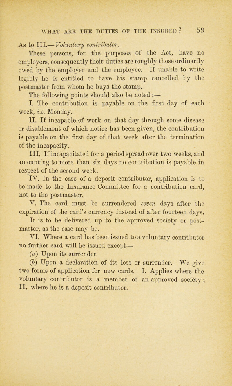 As to III.— Voluntary contributor. These persons, for the purposes of the Act, have no employers, consequently their duties are roughly those ordinarily owed by the employer and the employee. If unable to write legibly he is entitled to have his stamp cancelled by the postmaster from whom he buys the stamp. The following points should also be noted :— I. The contribution is payable on the first day of each week, i.e. Monday. II. If incapable of work on that day through some disease or disablement of which notice has been given, the contribution is payable on the first day of that week after the termination of the incapacity. III. If incapacitated for a period spread over two weeks, and amounting to more than six days no contribution is payable in respect of the second week. IV. In the case of a deposit contributor, application is to be made to the Insurance Committee for a contribution card, not to the postmaster. V. The card must be surrendered seven days after the expiration of the card’s currency instead of after fourteen days. It is to be delivered up to the approved society or post- master, as the case may be. VI. Where a card has been issued to a voluntary contributor no further card will be issued except— (a) Upon its surrender. (b) Upon a declaration of its loss or surrender. We give two forms of application for new cards. I. Applies where the voluntary contributor is a member of an approved society; II. where he is a deposit contributor.