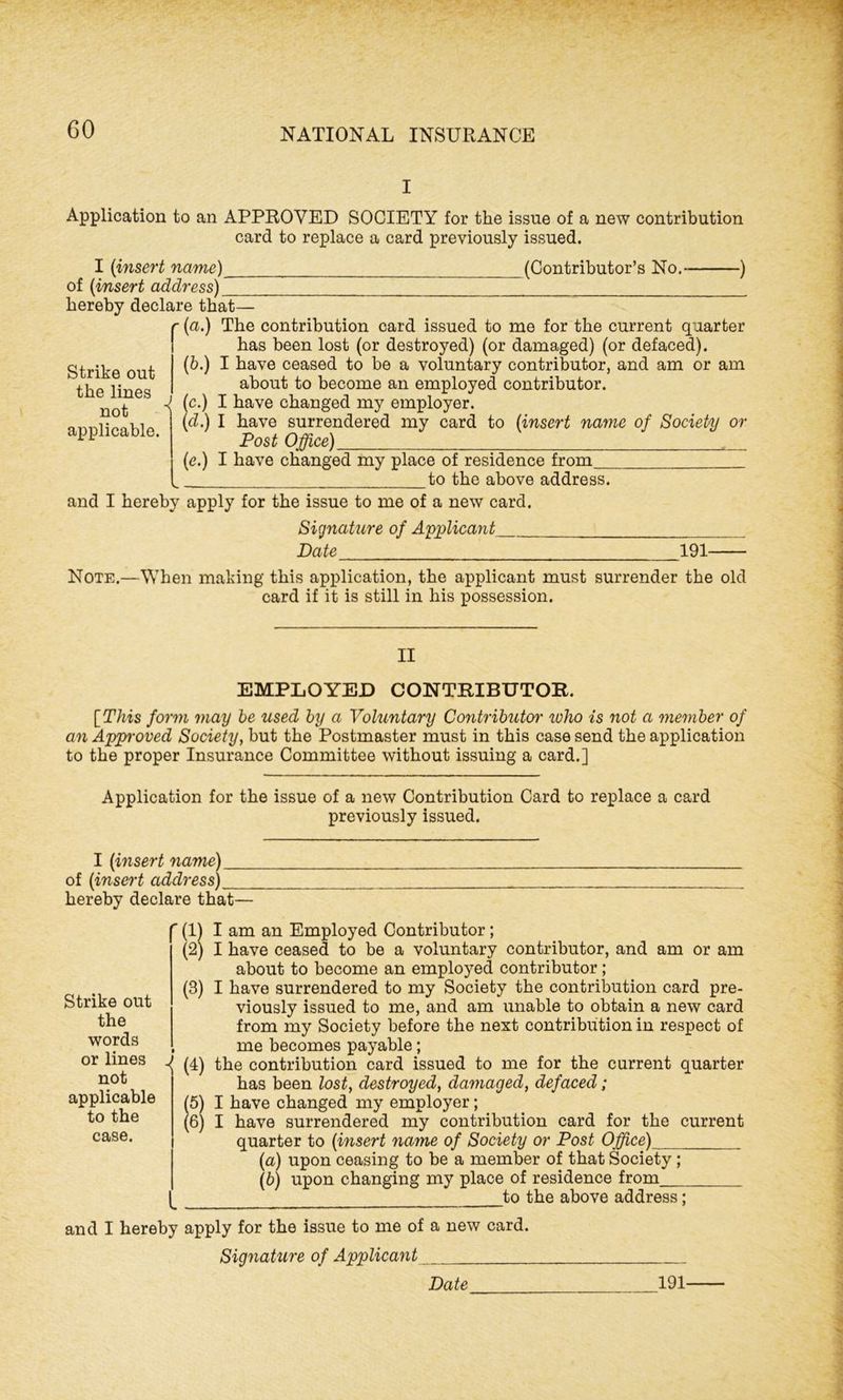 I Application to an APPROVED SOCIETY for the issue of a new contribution card to replace a card previously issued. I ('insert name) (Contributor’s No. ) of [insert address) hereby declare that— (a.) The contribution card issued to me for the current quarter has been lost (or destroyed) (or damaged) (or defaced). (6.) I have ceased to be a voluntary contributor, and am or am about to become an employed contributor. (c.) I have changed my employer. (cZ.) I have surrendered my card to [insert name of Society or Post Office) (e.) I have changed my place of residence from to the above address. and I hereby apply for the issue to me of a new card. Signature of Applicant Date 191—- Note.—When making this application, the applicant must surrender the old card if it is still in his possession. Strike out the lines not applicable. II EMPLOYED CONTRIBUTOR. [This form may be used by a Voluntary Contributor who is not a member of an Approved Society, but the Postmaster must in this case send the application to the proper Insurance Committee without issuing a card.] Application for the issue of a new Contribution Card to replace a card previously issued. I [insert name) of [insert address) hereby declare that— Strike out the words or lines not applicable to the case. r (1) I am an Employed Contributor; (2) I have ceased to be a voluntary contributor, and am or am about to become an employed contributor; (3) I have surrendered to my Society the contribution card pre- viously issued to me, and am unable to obtain a new card from my Society before the next contribution in respect of , me becomes payable; f (4) the contribution card issued to me for the current quarter has been lost, destroyed, damaged, defaced; (5) I have changed my employer; (6) I have surrendered my contribution card for the current quarter to (insert name of Society or Post Office) [а) upon ceasing to be a member of that Society ; (б) upon changing my place of residence from to the above address; and I hereby apply for the issue to me of a new card. Signature of Applicant Date 191