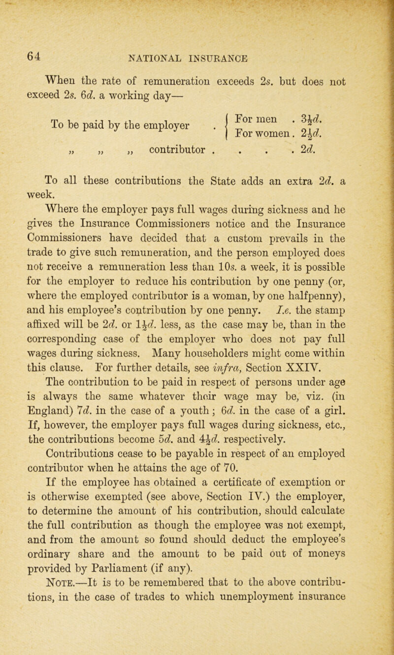 When the rate of remuneration exceeds 2s. but does not exceed 2s. 6d. a working day— To be paid by the employer „ „ ,, contributor For men . 3\d. For women. 2^d. . . . 2d. To all these contributions the State adds an extra 2d. a week. Where the employer pays full wages during sickness and he gives the Insurance Commissioners notice and the Insurance Commissioners have decided that a custom prevails in the trade to give such remuneration, and the person employed does not receive a remuneration less than 10s. a week, it is possible for the employer to reduce his contribution by one penny (or, where the employed contributor is a woman, by one halfpenny), and his employee’s contribution by one penny. I.e. the stamp affixed will be 2d. or 1 \d. less, as the case may be, than in the corresponding case of the employer who does not pay full wages during sickness. Many householders might come within this clause. For further details, see infra, Section XXIY. The contribution to be paid in respect of persons under age is always the same whatever their wage may be, viz. (in England) 7d. in the case of a youth; 6d. in the case of a girl. If, however, the employer pays full wages during sickness, etc., the contributions become 5d. and 4\d. respectively. Contributions cease to be payable in respect of an employed contributor when he attains the age of 70. If the employee has obtained a certificate of exemption or is otherwise exempted (see above, Section IV.) the employer, to determine the amount of his contribution, should calculate the full contribution as though the employee was not exempt, and from the amount so found should deduct the employee’s ordinary share and the amount to be paid out of moneys provided by Parliament (if any). Note.—It is to be remembered that to the above contribu- tions, in the case of trades to which unemployment insurance