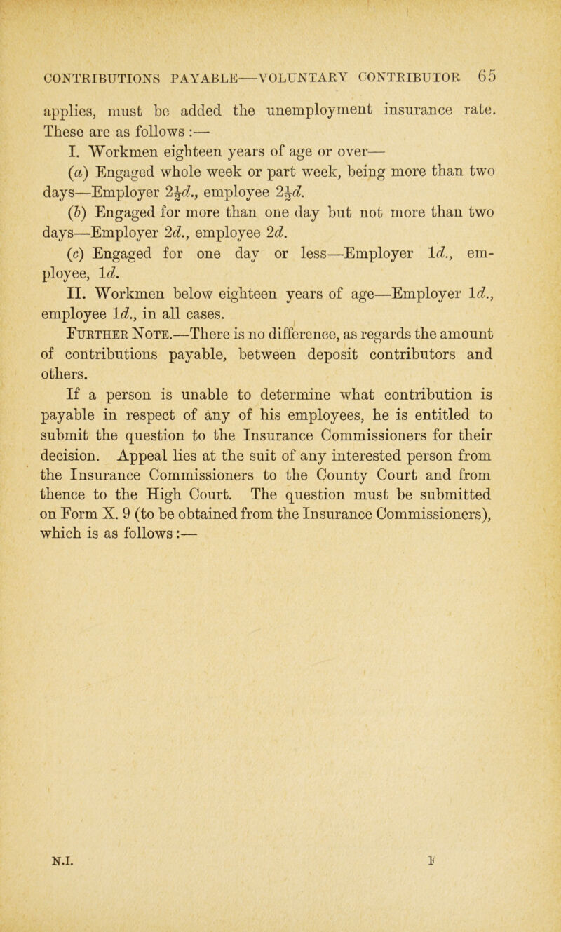 applies, must be added the unemployment insurance rate. These are as follows :— I. Workmen eighteen years of age or over— (a) Engaged whole week or part week, being more than two days—Employer 2\d., employee 2\d. (b) Engaged for more than one day but not more than two days—Employer 2d., employee 2d. (c) Engaged for one day or less—Employer Id., em- ployee, Id. II. Workmen below eighteen years of age—Employer Id., employee Id., in all cases. Further Note.—There is no difference, as regards the amount of contributions payable, between deposit contributors and others. If a person is unable to determine what contribution is payable in respect of any of his employees, he is entitled to submit the question to the Insurance Commissioners for their decision. Appeal lies at the suit of any interested person from the Insurance Commissioners to the County Court and from thence to the High Court. The question must be submitted on Form N. 9 (to be obtained from the Insurance Commissioners), which is as follows:— N.i. 1'