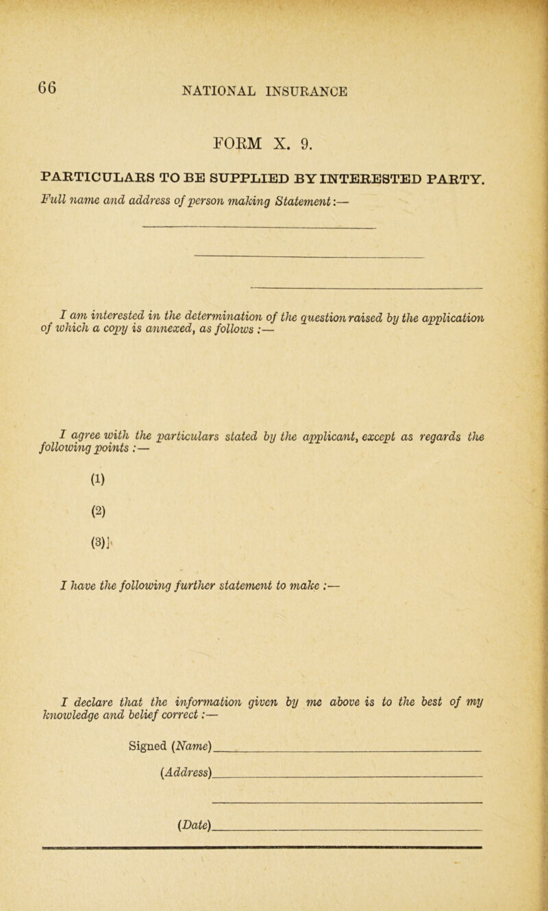 FORM X. 9. PARTICULARS TO BE SUPPLIED BY INTERESTED PARTY. Full name and address of person making Statement:— I am interested in the determination of the Question raised by the application of which a copy is annexed, as follows :— 1 agree with the particulars stated by the applicant, except as regards the following points:— (1) (2) (3)j> I have the following further statement to make :— I declare that the information given by me above is to the best of my knowledge and belief correct:— Signed (Name) (Address)