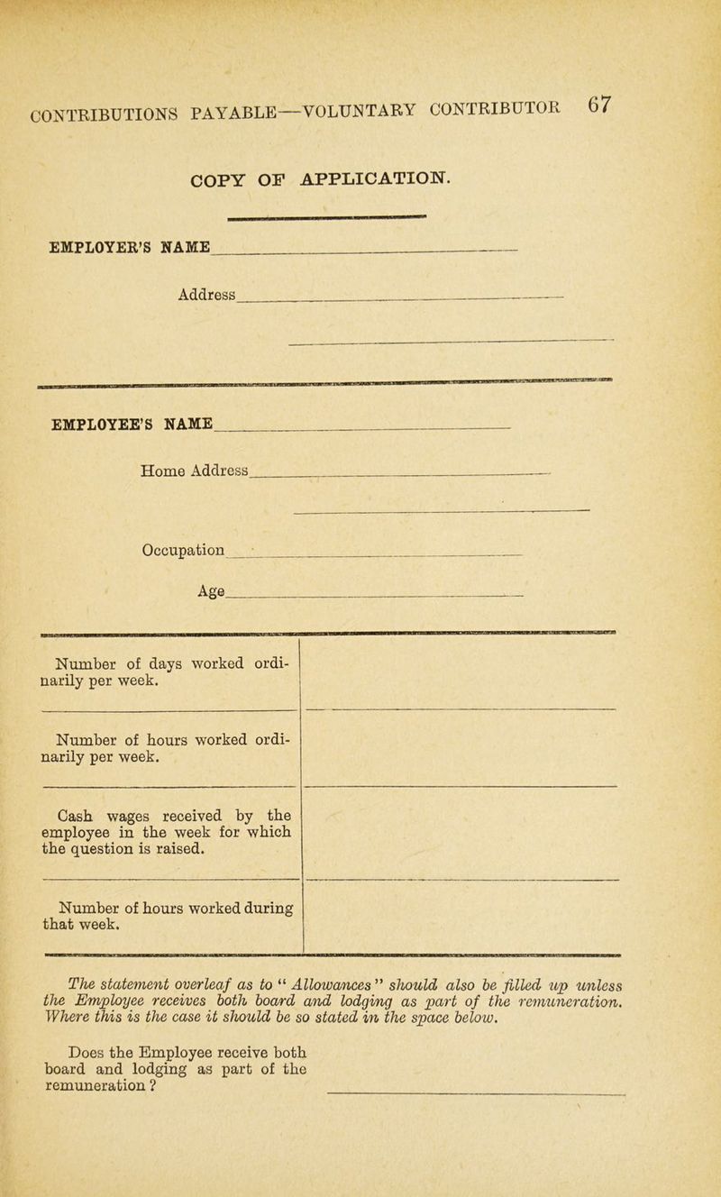 CONTRIBUTIONS PAYABLE COPY OF APPLICATION. EMPLOYER’S NAME Address EMPLOYEE’S NAME Home Address Occupation Age Number of days worked ordi- narily per week. Number of hours worked ordi- narily per week. Cash wages received by the employee in the week for which the question is raised. Number of hours worked during that week. The statement overleaf as to “ Allowances ” should also be filled up unless the Employee receives both board and lodging as part of the remuneration. Where this is the case it should be so stated in the space below. Does the Employee receive both board and lodging as part of the remuneration ?